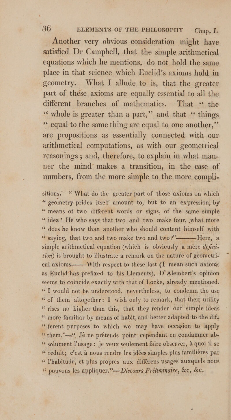_ Another very obvious consideration might have satisfied Dr Campbell, that the simple arithmetical equations which he mentions, do not hold the same place in that science which Euclid’s axioms hold in geometry. What I allude to is, that the greater part of thése axioms are equally essential to all the different branches of mathematics. That &lt; the ‘“‘ whole is greater than a part,”’ and that &lt;&lt; things ** equal to the same thing are equal to one another,”’ are propositions as essentially connected with our arithmetical computations, as with our geometrical reasonings ; and, therefore, to explain in what man- ner the mind’ makes a transition, m the case of numbers, from the more simple to the more compli- sitions. ‘ What do the greater part of those axioms on which geometry prides itself amount to, but to an expression, by ‘means of two different words or signs, of the same simple _ “‘ idea? He who says that two and two make four, what more * does he know than another who should content himself with “ saying, that two and two make two and two ?”————Here, a simple arithmetical equation (which is obviously a mére define. tion) is brought to illustrate a remark on the nature of geometri- cal axioms.——With respect to these last (I mean such axioms as Euclid*has prefixed to his Elements), D’ Alembert’s opinion seems to coincide exactly with that of Locke, already mentioned. “ TI would not be understood, nevertheless, to condemn the use “of them altogether: I wish only to remark, that their utility “rises no higher than this, that they render our simple ideas “ more familiar by means of habit, and better adapted to the dif. ‘‘ ferent purposes to which we may have occasion to apply “ them.”—“* Je ne prétends point cependant en condamner ab- *¢ solument l’usage: je veux seulement faire observer, 4 quoi il se reduit; c’est &amp; nous rendre les idées simples plus famili¢res par * Vhabitude, et plus propres aux différens usages auxquels nous pouvons les appliquer.”—Discours Prélimnaire, &amp;c, Kc.