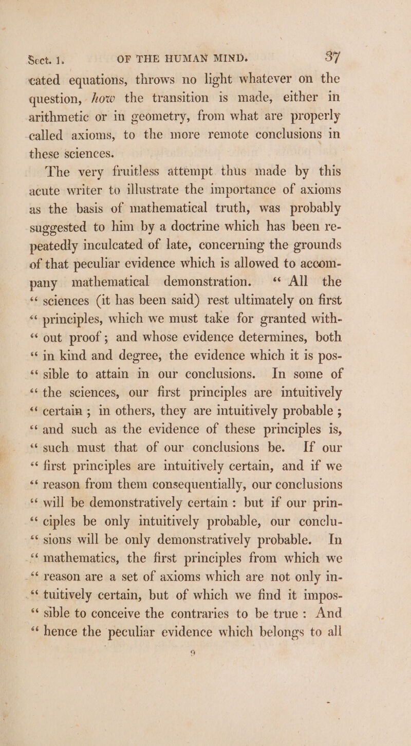 cated equations, throws no light whatever on the question, ow the transition is made, either im arithmetic or in geometry, from what are properly called axioms, to the more remote conclusions in these sciences. The very fruitless attempt thus made by this acute writer to illustrate the importance of axioms as the basis of mathematical truth, was probably suggested to him by a doctrine which has been re- peatedly inculcated of late, concerning the grounds of that peculiar evidence which is allowed to accom- pany mathematical demonstration. &lt;‘* All the ** sciences (it has been said) rest ultimately on first “¢ principles, which we must take for granted with- “out proof; and whose evidence determines, both ‘in kind and degree, the evidence which it is pos- ‘&lt; sible to attain in our conclusions. In some of ‘‘ the sciences, our first principles are intuitively “‘ certain ; in others, they are intuitively probable ; ‘and such as the evidence of these principles is, ‘‘ such must that of our conclusions be. If our ‘‘ first principles are intuitively certain, and if we ‘* reason from them consequentially, our conclusions ‘* will be demonstratively certain: but if our prin- ‘“‘ ciples be only intuitively probable, our conclu- ** sions will be only demonstratively probable. In ** mathematics, the first principles from which we _** yeason are a set of axioms which are not only in- .** tuitively certam, but of which we find it impos- ** sible to conceive the contraries to be true: And “ hence the peculiar evidence which belongs to all 9