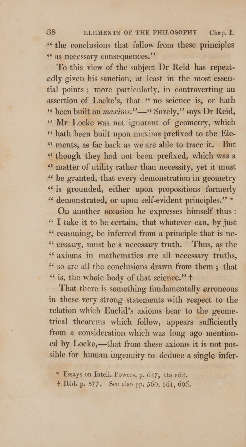“the conclusions that follow from these principles ‘¢ as necessary consequences.’’ To this view of the subject Dr Reid has repeat- edly given his sanction, at least in the most essen- tial points ; more particularly, in controverting an assertion of Locke’s, that ‘* no science is, or hath ** been built on mazims.’’—* Surely,’’ says Dr Reid, «* Mr Locke was not ignorant of geometry, which ‘* hath been built upon maxims prefixed to the Ele- &lt;¢ ments, as far back as we are able to trace it. But ** though they had not been prefixed, which was a *¢ matter of utility rather than necessity, yet it must *‘ be granted, that every demonstration in geometry ‘‘is grounded, either upon propositions formerly ‘‘ demonstrated, or upon self-evident principles.’’ * On another occasion he expresses himself thus : ‘* I take it to be certam, that whatever can, by just *¢ reasoning, be inferred from a principle that is ne- “* cessary, must be a necessary truth. ‘Thus, as the ** axioms in mathematics are all necessary truths, “* so are all the conclusions drawn from them ; that “¢ is, the whole body of that science.” t That there is something fundamentally erroneous in these very strong statements with respect to the relation which Euclid’s axioms bear to the geome- trical theorems which follow, appears sufficiently from a consideration which was long ago mention- ed by Locke,—that from these axioms it is not pos- sible for human ingenuity to deduce a single imfer- * Essays on Intell. Powers, p. 647, 4to edit. + Ibid. p. 577. See also pp. 560, 561, 606.