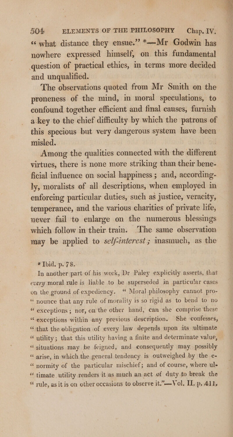 ‘s what distance they ensue.” *—Mr Godwin has nowhere expressed himself, on this fundamental question of practical ethics, m terms more decided and unqualified. The observations quoted from Mr Smith on the proneness of the mind, m moral speculations, to confound together efficient and final causes, furnish akey to the chief difficulty by which the patrons of this specious but very dangerous system have been misled. | Among the qualities connected with the different virtues, there is none more striking than their bene- ficial influence on social happiness ; and, according- ly, moralists of all descriptions, when employed in enforcing particular duties, such as justice, veracity, temperance, and the various charities of private life, never fail to enlarge on the numerous blessings which follow in their train. ‘The same observation may be applied to self-mierest ; masmuch, as the * Ibid. p. 78. In another part of his work, Dr Paley explicitly asserts, that every moral rule is liable to be superseded in particular cases on the ground of expediency. “ Moral philosophy cannot pro- “ nounce that any rule of morality is so rigid as to bend to no “ exceptions; nor, on the other hand, can she comprise these — “exceptions within any previous description. She confesses, “ that the obligation of every law depends upon its ultimate “ utility; that this utility having a finite and determinate value, | ‘‘ situations may be feigned, and eonsequently may possibly “ arise, in which the general tendency is outweighed by the e- “ normity of the particular mischief; and of course, where ul- “ timate utility renders it as much an act of duty to break the * rule, asit is on other occasions to observe it.”—Vol. IL, p, All,