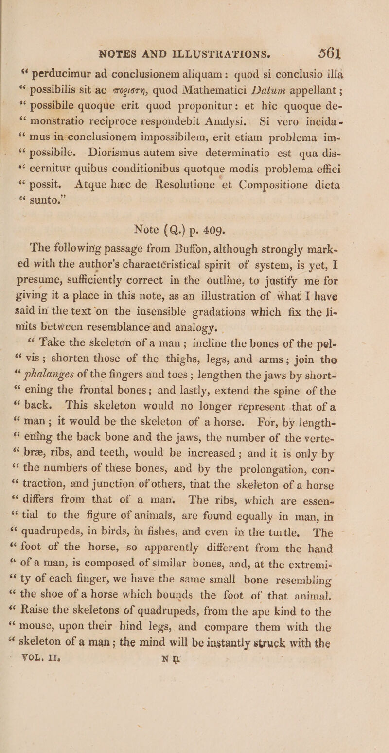“ perducimur ad conclusionem aliquam: quod si conclusio illa * possibilis sit ac sxogiern, quod Mathematici Datum appellant ; ** possibile quoque erit quod proponitur: et hic quoque de- ** monstratio reciproce respondebit Analysi. Si vero incida- ** mus in conclusionem impossibilem, erit etiam problema im- ** possibile. Diorismus autem sive determinatio est qua dis- *‘ cernitur quibus conditionibus quotque modis problema effici “possit, Atque hee de Resolutione et Compositione dicta ** sunto.” Note (Q.) p. 409. The following passage from Buffon, although strongly mark- ed with the author's characteristical spirit of system, is yet, I presume, sufficiently correct in the outline, to justify me for giving it a place in this note, as an illustration of what I have said in the text on the insensible gradations which fix the li- mits between resemblance and analogy. “ Fake the skeleton of a man; incline the bones of the pel- “ vis; shorten those of the thighs, legs, and arms; join the “ phalanges of the fingers and toes ; lengthen the jaws by short- “ ening the frontal bones; and lastly, extend the spine of the “back. This skeleton would no longer represent that of a “man ; it would be the skeleton of a horse. For, by length- ‘* ening the back bone and the jaws, the number of the verte- ‘* bre, ribs, and teeth, would be increased ; and it is only by ** the numbers of these bones, and by the prolongation, con- *¢ traction, and junction of others, that the skeleton of a horse “ differs from that of a man. The ribs, which are essen- “tial to the figure of animals, are found equally in man, in ‘** quadrupeds, in birds, in fishes, and even in the turtle. The ‘foot of the horse, so apparently different from the hand “ of a man, is composed of similar bones, and, at the extremi- “ ty of each finger, we have the same small bone resembling * the shoe of a horse which bounds the foot of that animal. ** Raise the skeletons of quadrupeds, from the ape kind to the ‘mouse, upon their hind legs, and compare them with the “ skeleton of a man; the mind will be instantly struck with the VOL. II. NR