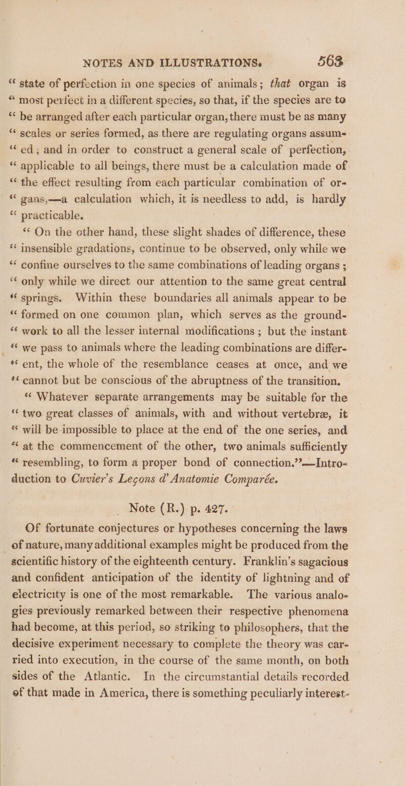 “ state of perfection in one species of animals; that organ is “ most perfect in a different species, so that, if the species are to ‘* be arranged after each particular organ, there must be as many ** scales or series formed, as there are regulating organs assum~ “ed; and in order to construct a general scale of perfection, - “ applicable to all beings, there must be a calculation made of ‘ the effect resulting from each particular combination of or- © gans,—a calculation which, it is needless to add, is hardly ** practicable. | ** On the other hand, these slight shades of difference, these ** insensible gradations, continue to be observed, only while we ** confine ourselves to the same combinations of leading organs ; “&lt; only while we direct our attention to the same great central “‘ springs. Within these boundaries all animals appear to be “ formed on one common plan, which serves as the ground- ‘¢ work to all the lesser internal modifications ; but the instant *¢ we pass to animals where the leading combinations are differ- ent, the whole of the resemblance ceases at once, and we *¢ cannot but be conscious of the abruptness of the transition. “ Whatever separate arrangements may be suitable for the ‘‘ two great classes of animals, with and without vertebrae, it ** will be impossible to place at the end of the one series, and *“ at the commencement of the other, two animals sufficiently * resembling, to form a proper bond of connection.’’—Intro- duction to Cuvier’s Legons d’ Anatomie Comparée. Note (R.) p. 427. Of fortunate conjectures or hypotheses concerning the laws _ of nature, many additional examples might be produced from the scientific history of the eighteenth century. Franklin’s sagacious and confident anticipation of the identity of lightning and of electricity is one of the most remarkable. The various analo-« gies previously remarked between their respective phenomena had become, at this period, so striking to philosophers, that the decisive experiment necessary to complete the theory was car- ried into execution, in the course of the same month, on both sides of the Atlantic. In the circumstantial details recorded of that made in America, there is something peculiarly interest-