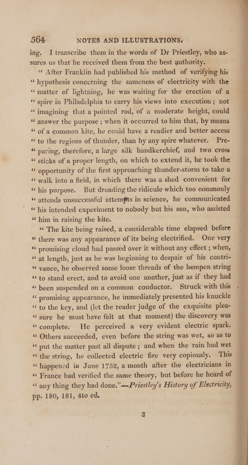 ing. I transcribe them in the words of Dr Priestley, who as- sures us that he received them from the best authority. | «¢ After Franklin had published his method of verifying his ‘“‘ hypothesis concerning the sameness of electricity with the “matter of lightning, he was waiting for the erection of a ““ spire in Philadelphia to carry his views into execution ; not ‘‘ answer the purpose ; when it occurred to him that, by means ‘¢ of a common kite, he could have a readier and better access ‘to the regions of thunder, than by any spire whatever. Pre- ‘‘ paring, therefore, a large silk handkerchief, and two cross “ sticks of a proper length, on which to extend it, he took the ‘¢ opportunity of the first approaching thunder-storm to take a «¢ walk into a field, in which there was a shed convenient for ‘his purpose. But dreading the ridicule which too commonly ‘“‘ attends unsuccessful attemfits in science, he communicated “his intended experiment to nobody but his son, who assisted ‘¢ him in raising the kite. _ « The kite being raised, a considerable time elapsed before “ there was any appearance of its being electrified. One very «‘ promising cloud had passed over it without any effect ; when, “at length, just as he was beginning to despair of his contri- “vance, he observed some loose threads of the hempen string «to stand erect, and to avoid one another, just as if they had “been suspended on a common conductor. Struck with this “ promising appearance, he immediately presented his knuckle “ to the key, and (let the reader judge of the exquisite plea- ‘sure he must have felt at that moment) the discovery was “complete: He perceived a very evident electric spark. ‘¢ Others succeeded, even before the string was wet, so as to ‘¢ put the matter past all dispute ; and when the rain had wet “ happened in June 1752, a month after the electricians in «&lt; France had verified the same theory, but before he heard of “ any thing they had done.”+-Priestley’s History of Electricity, pp. 180, 181, 4to ed.