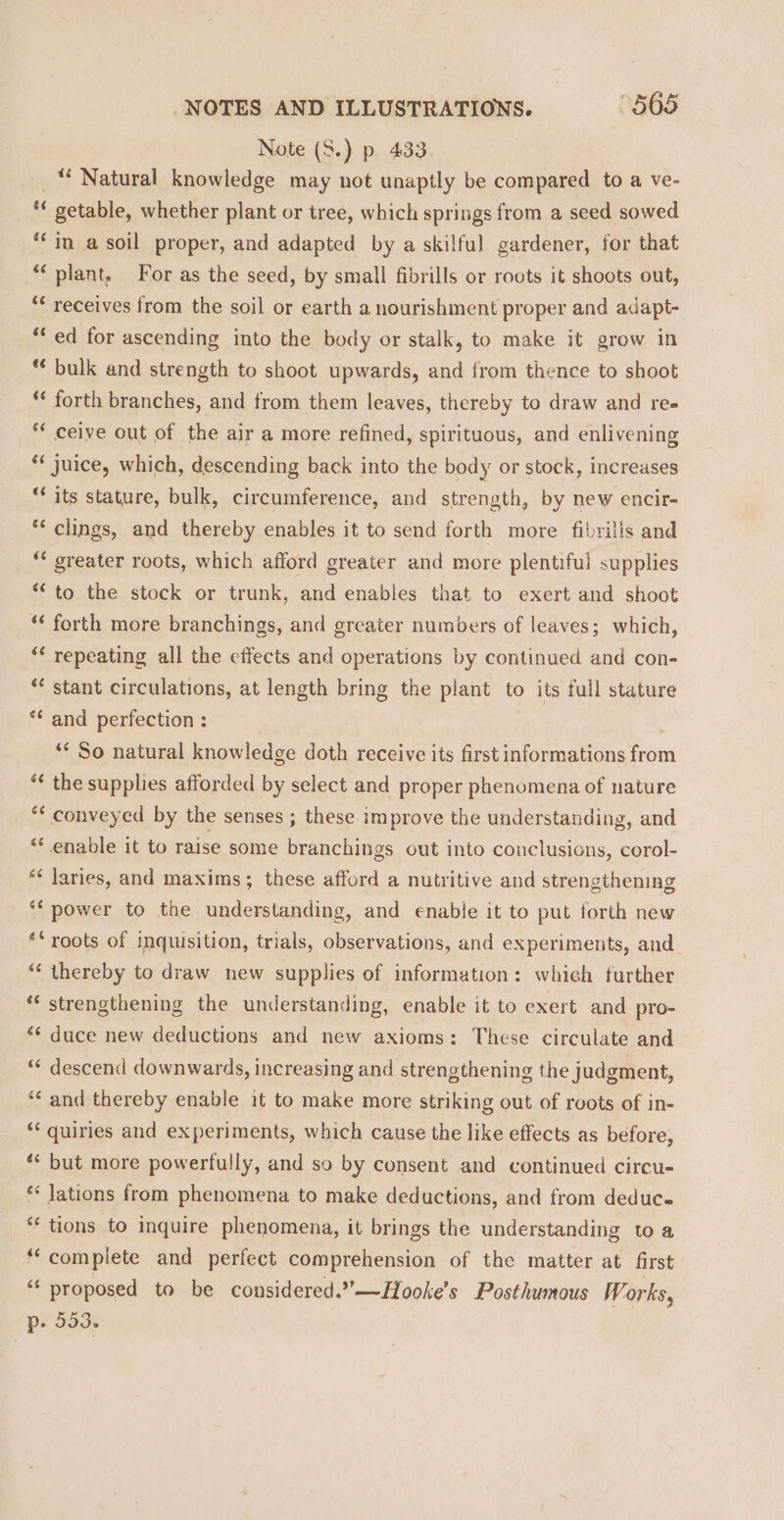 Note (S.) p. 433 _“ Natural knowledge may not unaptly be compared to a ve- ** getable, whether plant or tree, which springs from a seed sowed ‘in a soil proper, and adapted by a skilful gardener, for that ‘plant, For as the seed, by small fibrills or roots it shoots out, *¢ receives from the soil or earth a nourishment proper and adapt- * ed for ascending into the body or stalk, to make it grow in *¢ bulk and strength to shoot upwards, and from thence to shoot ** forth branches, and from them leaves, thereby to draw and re» * ceive out of the air a more refined, spirituous, and enlivening ** juice, which, descending back into the body or stock, increases ** its stature, bulk, circumference, and strength, by new encir- ** clings, and thereby enables it to send forth more fibrills and ** greater roots, which afford greater and more plentiful supplies ** to the stock or trunk, and enables that to exert and shoot *¢ forth more branchings, and greater numbers of leaves; which, ‘* repeating all the effects and operations by continued and con- “ stant circulations, at length bring the plant to its full stature ** and perfection : ‘“* So natural knowledge doth receive its first informations from “¢ the supplies afforded by select and proper phenomena of nature ** conveyed by the senses ; these improve the understanding, and “ enable it to raise some branchings out into conclusions, corol- *¢ laries, and maxims; these afford a nutritive and strengthening ** power to the understanding, and enable it to put forth new ‘‘ roots of inquisition, trials, observations, and experiments, and “* thereby to draw new supplies of information: whieh turther ** strengthening the understanding, enable it to exert and pro- “¢ duce new deductions and new axioms: These circulate and “* descend downwards, increasing and strengthening the judgment, *¢ and thereby enable it to make more striking out of roots of in- ** quiries and experiments, which cause the like effects as before, ** but more powertully, and so by consent and continued circu- ** Jations from phenomena to make deductions, and from deduc.- *¢ tions to inquire phenomena, it brings the understanding to a “complete and perfect comprehension of the matter at first “« proposed to be considered.”°—Hooke’s Posthumous Works, p- 553.