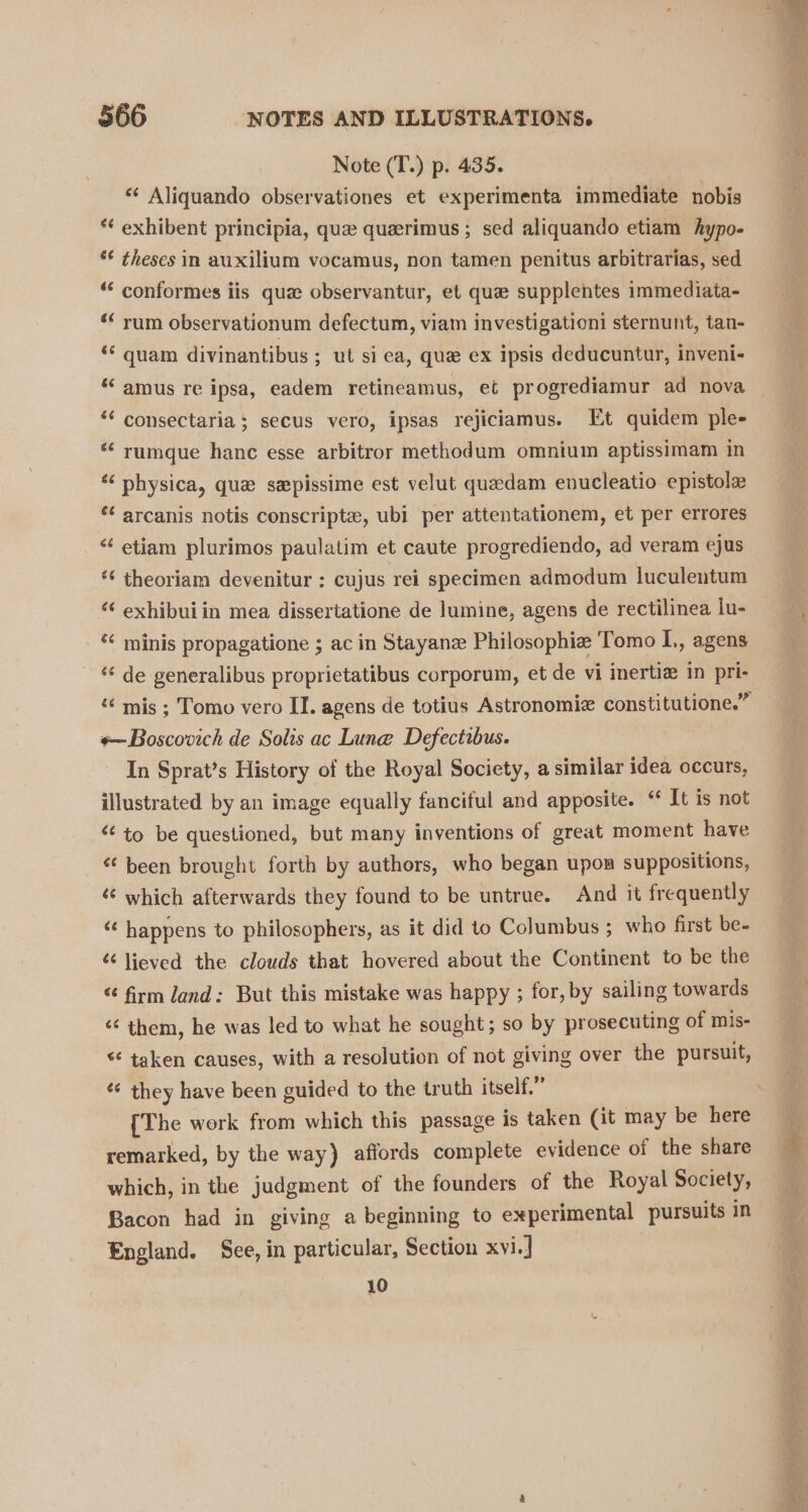 Note (T.) p. 435. ‘¢ Aliquando observationes et experimenta immediate nobis *¢ exhibent principia, quae queerimus ; sed aliquando etiam hypo- *¢ theses in auxilium vocamus, non tamen penitus arbitrarias, sed “‘ conformes iis que observantur, et que supplentes immediata- *‘ rum observationum defectum, viam investigationi sternunt, tan- * quam divinantibus ; ut si ca, que ex ipsis deducuntur, inveni- ‘“‘ amus re ipsa, eadem retineamus, et progrediamur ad nova ‘¢ consectaria ; secus vero, ipsas rejiciamus. Et quidem ple- *‘ rumque hanc esse arbitror methodum omnium aptissimam in ‘ physica, qua sepissime est velut quedam enucleatio epistola ‘¢ arcanis notis conscripte, ubi per attentationem, et per errores “ etiam plurimos paulatim et caute progrediendo, ad veram ejus ‘¢ theoriam devenitur ; cujus rei specimen admodum luculentum ‘ exhibuiin mea dissertatione de lumine, agens de rectilinea lu- *‘ minis propagatione ; ac in Stayane Philosophie Tomo L,, agens ‘¢ de generalibus proprietatibus corporum, et de vi inertie in pri- *~Boscovich de Solis ac Lune Defectibus. In Sprat’s History of the Royal Society, a similar idea occurs, illustrated by an image equally fanciful and apposite. “ It is not &lt;¢ to be questioned, but many inventions of great moment have ‘ been brought forth by authors, who began upon suppositions, which afterwards they found to be untrue. And it frequently ‘¢ happens to philosophers, as it did to Columbus ; who first be- ¢¢ lieved the clouds that hovered about the Continent to be the &lt;¢ firm land: But this mistake was happy ; for, by sailing towards &lt;¢ them, he was led to what he sought; so by prosecuting of mis- &lt; taken causes, with a resolution of not giving over the pursuit, ¢¢ they have been guided to the truth itself.” {The work from which this passage is taken (it may be here remarked, by the way) affords complete evidence of the share which, in the judgment of the founders of the Royal Society, Bacon had in giving a beginning to experimental pursuits in England. See, in particular, Section xvi.] 10