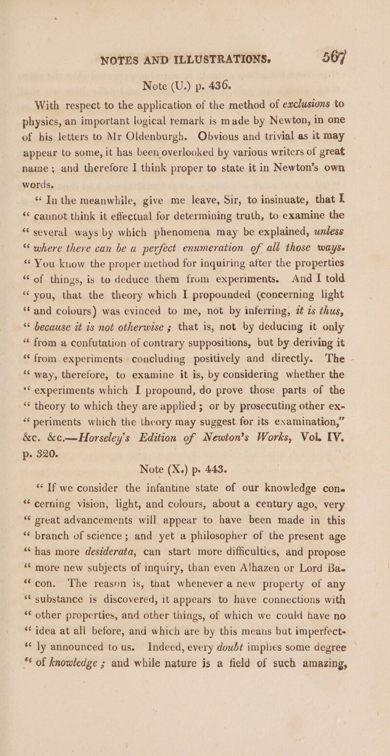 Note (U.) p. 436. With respect to the application of the method of exclusions to physics, an important logical remark is m ade by Newton, in one of his letters to Mr Oldenburgh. Obvious and trivial as it may appear to some, it has been overlooked by various writers of great name ; and therefore | think proper to state it in Newton’s own words. ‘In the meanwhile, give me leave, Sir, to insinuate, that I &lt;&lt; cannot think it effectual for determining truth, to examine the “‘ several ways by which phenomena may be explained, unless “‘ where there can be a perfect enumeration of all those ways. “You know the proper method for inquiring after the properties ‘‘ of things, is to deduce them from experiments. And I told “you, that the theory which I propounded (concerning light *€ and colours) was evinced to me, not by inferring, zt zs thus, “&lt; because it is not otherwise ; that is, not by deducing it only “ from a confutation of contrary suppositions, but by deriving it ‘“‘ from.experiments concluding positively and directly. The - ‘¢ way, therefore, to examine it is, by considering whether the ** experiments which I propound, do prove those parts of the ‘¢ theory to which they are applied ; or by prosecuting other ex- “¢ periments which the theory may suggest for its examination,” &amp;e. &amp;c.—Horseley’s Edition of Newion’s Works, Vol. IV. p- 320. Note (X.) p. 443. “‘ If we consider the infantine state of our knowledge con. ** cerning vision, light, and colours, about a century ago, very “ great advancements will appear to have been made in this ‘‘ branch of science; and yet a philosopher of the present age ** has more deséderata, can start more difficulties, and propose ** more new subjects of inquiry, than even Alhazen or Lord Bae ‘con. ‘The reason is, that whenever a new property of any ** substance is discovered, it appears to have connections with “* other properties, and other things, of which we could have no ‘* idea at all before, and which are by this means but imperfect- ‘¢ ly announced tous. Indeed, every doubt implies some degree ** of knowledge ; and while nature is a field of such amazing,