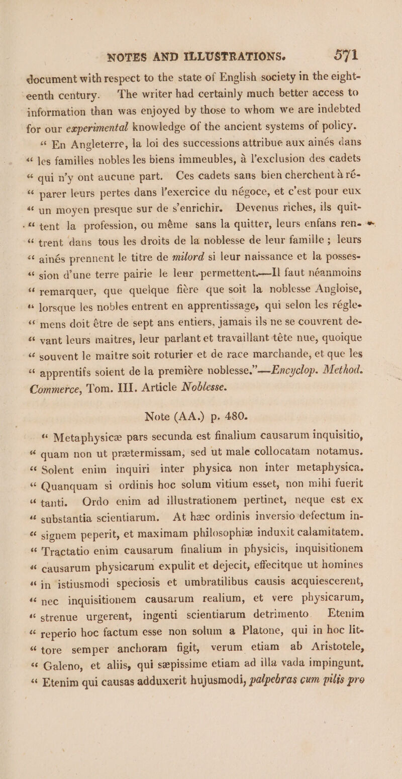 document with respect to the state of English society in the eight- eenth century. The writer had certainly much better access to information than was enjoyed by those to whom we are indebted for our experimental knowledge of the ancient systems of policy. ‘En Angleterre, la loi des successions attribue aux ainés dans « Jes familles nobles les biens immeubles, a l’exclusion des cadets «“ qui n’y ont aucune part. Ces cadets sans bien cherchent aré- “ parer leurs pertes dans l’exercice du négoce, et c’est pour eux «¢ un moyen presque sur de s’enrichir, Devenus riches, ils quit- -“ tent la profession, ou méme sans la quitter, leurs enfans ren. “‘ trent dans tous les droits de la noblesse de leur famille ; leurs &lt;¢ ainés prennent le titre de mélord si leur naissance et la posses- “ sion d’une terre pairie le lear permettent.—II faut néanmoins “ remarquer, que quelque fiére que soit la noblesse Angloise, lorsque les nobles entrent en apprentissage, qui selon les régle- “ mens doit étre de sept ans entiers, jamais ils ne se couvrent de- ‘ vant leurs maitres, leur parlant et travaillant téte nue, quoique &lt;¢ souvent le maitre soit roturier et de race marchande, et que les “ apprentifs soient de la premiére noblesse.”—Encyclop. Method. Commerce, Tom. III. Article Noblesse. Note (AA.) p. 480. « Metaphysice pars secunda est finalium causarum inquisitio, “ quam non ut pretermissam, sed ut male collocatam notamus. «Solent enim inquiri inter physica non inter metaphysica. “ Quanquam si ordinis hoc solum vitium esset, non mihi fuerit “tanti. Ordo enim ad illustrationem pertinet, neque est ex ‘ substantia scientiarum. At hee ordinis inversio defectum in- « sionem peperit, et maximam philosophie induxit calamitatem. “ 'Tractatio enim causarum finalium in physicis, inquisitionem « causarum pbysicarum expulit et dejecit, effecitque ut homines «in istiusmodi speciosis et umbratilibus causis acquiescerent, a “‘ nec inquisitionem causarum realium, et vere physicarum, “ strenue urgerent, ingenti scientiarum detrimento. Etenim “ reperio hoc factum esse non solum a Platone, qui in hoc lit- “tore semper anchoram figit, verum etiam ab Aristotele, “¢ Galeno, et aliis, qui sepissime etiam ad illa vada impingunt. « Etenim qui causas adduxerit hujusmodi, palpebras cum pilis pro