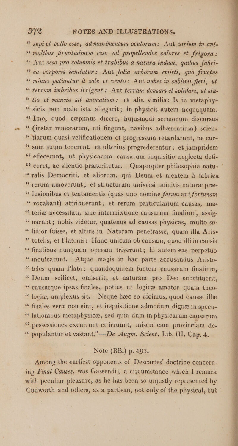 oe “ sept et vallo esse, admunimentum oculorum: Aut corium in ani= malibus jirmitudenem esse ad propellendos calores et frigora,: “ Aut ossa pro columnis et trabibus a natura induci, quibus fabri- “ca corporis mntatur: Aut folia arborum emitti, quo fructus “ minus patiantur ad sole et vento: Aut nubes in sublimi fieri, ut terram unbribus trrigent : Aut terram densari et solidari, ut sta- “ tio et mansio sit anmalum: et alia similia: Is in metaphy- “ sicis non male ista allegarit; in physicis autem nequaquam. ‘‘ Imo, quod ccepimus dicere, hujusmodi sermonum discursus ‘“‘ (instar remorarum, uti fingunt, navibus adherentium) scien- *&lt;‘tiarum quasi velificationem et progressum retardarunt, ne cur- ““ sum suum tenerent, et ulterius progrederentur: et jampridem *¢ effecerunt, ut physicarum causarum inquisitio neglecta defi- “¢ ceret, ac silentio preeteriretur. Quapropter philosophia natu- | ‘¢ ralis Democriti, et aliorum, qui Deum et mentem 4 fabrica “ lusionibus et tentamentis (quas uno nomine fatum aut fortunam * vocabant) attribuerunt; et rerum particularium causas, ma- “ teria necessitati, sine intermixtione causarum finalium, assig- “ narunt; nobis videtur, quatenus ad causas physicas, multo so- “ lidior fuisse, et altius in Naturam penetrasse, quam illa Aris- * totelis, et Platonis: Hanc unicam ob causam, quod illi in causis ‘‘ finalibus nunquam operam triverunt; hi autem eas perpetuo “ inculearunt. Atque magis in hac parte accusandus Aristo- * Deum scilicet, omiserit, et naturam pro Deo substituerit, ** causasque ipsas finales, potius ut logica amator quam theo- *‘ logize, amplexus sit. Neque hec eo dicimus, quod cause ill “ finales vere non sint, et inquisitione admodum dignz in specu- ‘‘ lationibus metaphysice, sed quia dum in physicarum causarum ¢¢ possessiones excurrunt et irruunt, misere eam provineiam de- ‘* populantur et vastant.”—De dAugm. Scient. Lib. ll]. Cap, 4. Note (BB.) p. 493. Among the earliest opponents of Descartes’ doctrine concern- ing Final Causes, was Gassendi; a circumstance which | remark with peculiar pleasure, as he has been so unjustly represented by Cudworth and others, as a partisan, not only of the physical, but
