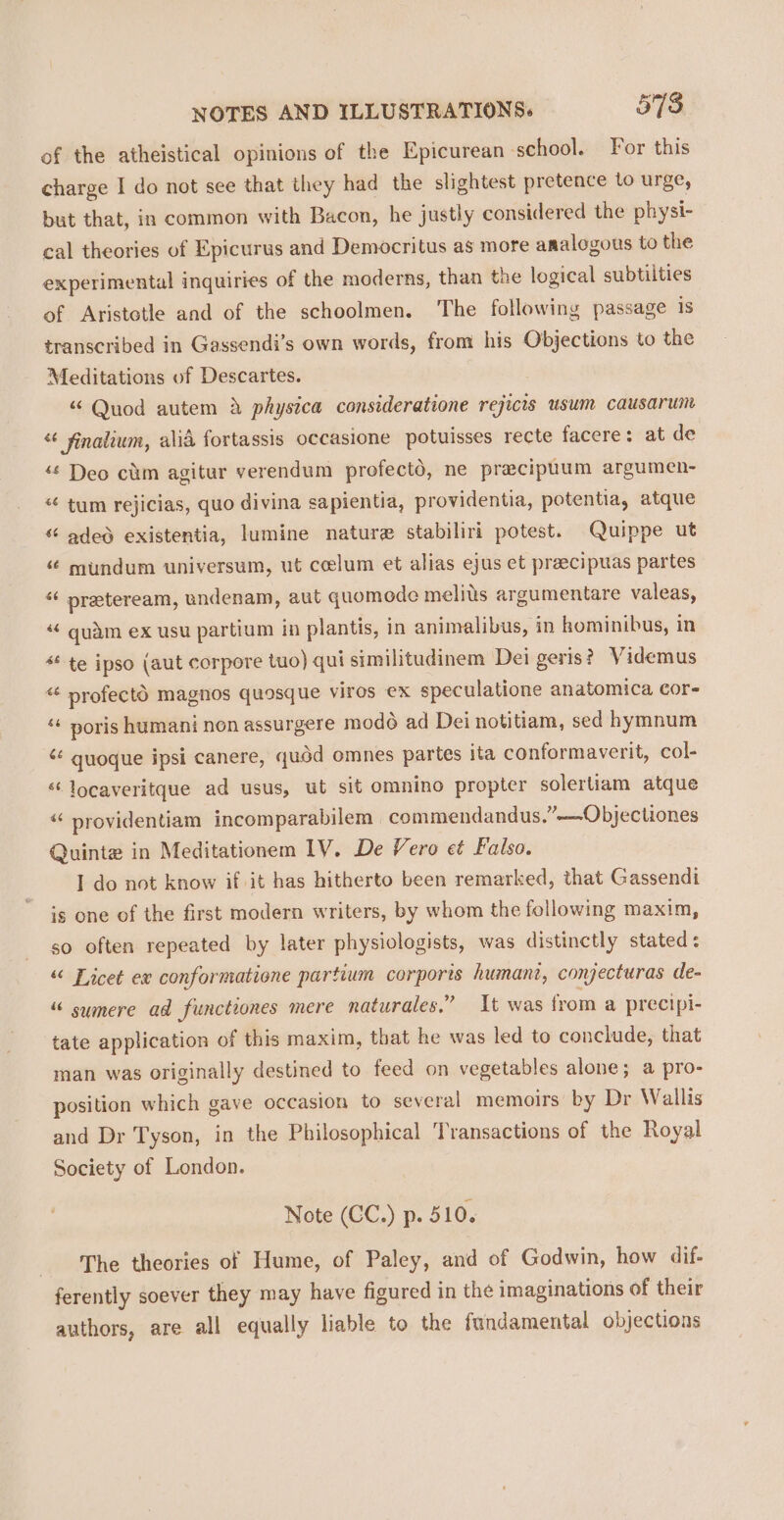 of the atheistical opinions of the Epicurean school. For this charge I do not see that they had the slightest pretence to urge, but that, in common with Bacon, he justly considered the physi- cal theories of Epicurus and Democritus as more analogous to the experimental inquiries of the moderns, than the logical subtilties of Aristetle and of the schoolmen. ‘The following passage is transcribed in Gassendi’s own words, from his Objections to the Meditations of Descartes. “ Quod autem &amp; physica consideratione rejicis usum causarun « finalium, alid fortassis occasione potuisses recte facere: at de ‘“¢ Deo cam agitur verendum profectd, ne pracipuum argumen- “ tum rejicias, quo divina sapientia, providentia, potentia, atque “ aded existentia, lumine nature stabiliri potest. Quippe ut “¢ mundum universum, ut celum et alias ejus et preecipuas partes “¢ preteream, undenam, aut quomode melids argumentare valeas, quam ex usu partium in plantis, in animalibus, in hominibus, in * te ipso (aut corpore tuo) qui similitudinem Dei geris?_ V idemus “ profectd magnos quosque viros ex speculatione anatomica Cor- “ poris humani non assurgere modo ad Dei notitiam, sed hymnum ‘¢ quoque ipsi canere, quod omnes partes ita conformaverit, col- ‘‘locaveritque ad usus, ut sit omnino propter solerliam atque “ providentiam incomparabilem commendandus.”——Objectiones Quinte in Meditationem 1V. De Vero et Falso. I do not know if it has hitherto been remarked, that Gassendi is one of the first modern writers, by whom the following maxim, so often repeated by later physiologists, was distinctly stated : “ Licet ex conformatione partium corporis humant, conjecturas de- “ sumere ad functiones mere naturales.” It was from a precipi- tate application of this maxim, that he was led to conclude, that man was originally destined to feed on vegetables alone; a pro- position which gave occasion to several memoirs by Dr Wallis and Dr Tyson, in the Philosophical Transactions of the Royal Society of London. Note (CC.) p. 510. The theories of Hume, of Paley, and of Godwin, how dif- ferently soever they may have figured in the imaginations of their authors, are all equally liable to the fundamental objections