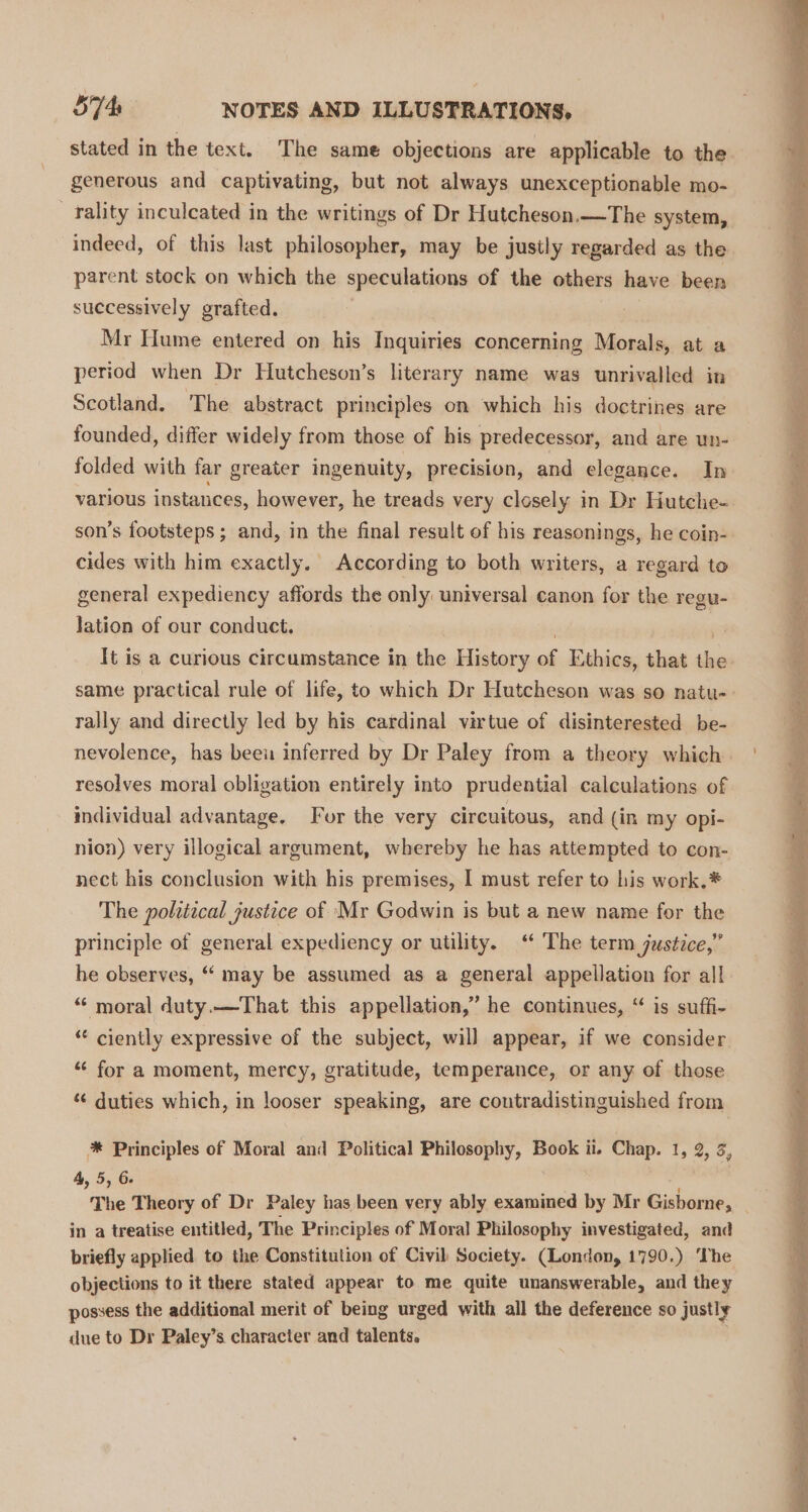 stated in the text. The same objections are applicable to the generous and captivating, but not always unexceptionable mo- -_fality inculcated in the writings of Dr Hutcheson.—The system, indeed, of this last philosopher, may be justly regarded as the parent stock on which the speculations of the others have been successively grafted. Mr Hume entered on his Inquiries concerning Morals, at a period when Dr Hutcheson’s literary name was unrivalled in Scotland. The abstract principles on which his doctrines are founded, differ widely from those of his predecessor, and are un- folded with far greater ingenuity, precision, and elegance. In various instances, however, he treads very closely in Dr Hutche- son’s footsteps ; and, in the final result of his reasonings, he coin- cides with him exactly. According to both writers, a regard to general expediency affords the only universal canon for the regu- lation of our conduct. ; m3 It is a curious circumstance in the History of Ethics, that the same practical rule of life, to which Dr Hutcheson was so natu-- rally and directly led by his cardinal virtue of disinterested be- nevolence, has beeu inferred by Dr Paley from a theory which. resolves moral obligation entirely into prudential calculations of individual advantage. Four the very circuitous, and (in my opi- nion) very illogical argument, whereby he has attempted to con- nect his conclusion with his premises, I must refer to his work.* The political justice of Mr Godwin is but a new name for the principle of general expediency or utility. ‘ The term justice,” he observes, ‘“‘ may be assumed as a general appellation for all “ moral duty.—That this appellation,” he continues, “ is suffi- “ ciently expressive of the subject, will appear, if we consider ‘“‘ for a moment, mercy, gratitude, temperance, or any of those “¢ duties which, in looser speaking, are contradistinguished from *® Principles of Moral and Political Philosophy, Book il. Chap. 1, 2, 3, 4, 5, 6. , The Theory of Dr Paley has been very ably examined by Mr Gisborne, _ in a treatise entitled, The Principles of Moral Philosophy investigated, and briefly applied to the Constitution of Civil Society. (London, 1790.) ‘The objections to it there stated appear to me quite unanswerable, and they possess the additional merit of being urged with all the deference so justly due to Dr Paley’s character and talents.