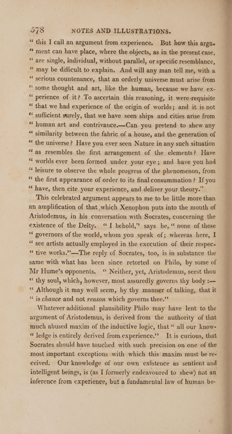 “ this I call an argument from experience. But how this argue “‘ ment can have place, where the objects, as in the present case, “ are single, individual, without parallel, or specific resemblance, “ may be difficult to explain. And will any man tell me, with a “ serious countenance, that an orderly universe must arise from *‘ some thought and art, like the human, because we have ex- _ “ perience of it? To ascertain this reasoning, it were-requisite “‘ that we had experience of the origin of worlds; and it is not ** sufficient surely, that we have seen ships and cities arise from “human art and contrivance.—Can you pretend to shew any “ similarity between the fabric of a house, and the generation of “ the universe? Have you ever seen Nature in any such situation “as resembles the first arrangement of the elements? Have “ worlds ever been formed under your eye; and have you had “* leisure to observe the whole progress of the phenomenon, from “ the first appearance of order to its final consummation? If you “* have, then cite your experience, and deliver your theory.” This celebrated argument appears to me to be little more than an amplification of that which Xenophon puts into the mouth of Aristodemus, in his conversation with Socrates, concerning the existence of the Deity. ‘I behold,” says he, “ none of those *€ governors of the world, whom you speak of; whereas here, I “* see artists actually employed in the execution of their respec- “ tive works,””—-The reply of Socrates, too, is in substance the same with what has been since retorted on Philo, by some of Mr Hume’s opponents. “ Neither, yet, Aristodemus, seest thou “* thy soul, which, however, most assuredly governs thy body :— ‘* Although it may well seem, by thy manner of talking, that it ““ is chance and not reason which governs thee.” Whatever additional plausibility Philo may have lent to the ~ argument of Aristodemus, is derived from the authority of that much abused maxim of the inductive logic, that “ all our know- “ ledge is entirely derived from.experience.’’ It is curious, that Socrates should have touched with such precision on one of the most important exceptions with which this maxim must be re- ceived. Our knowledge of our own existence as sentient and intelligent beings, is (as I formerly endeavoured to shew) not an inference from expetience, but a fundamental Jaw of human be- Saige rie! ol eae FORTE Re ws ot coe ae e Dain