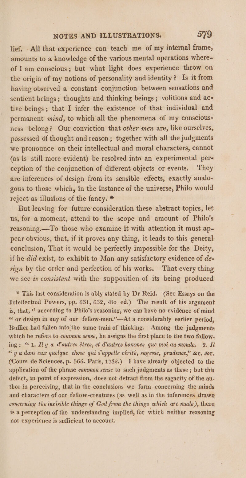 lief. - All that experience can teach me of my internal frame, ‘amounts to a knowledge of the various mental operations where- of 1am conscious; but what light does experience throw on the origin of my notions of personality and identity? Is it from having observed a constant conjunction between sensations and sentient beings; thoughts and thinking beings; volitions and ac- tive beings ; that I infer the existence of that individual and permanent mind, to which all the phenomena of my conscious- ness belong? Our conviction that other men are, like ourselves, possessed of thought and reason; together with all the judgments we pronounce on their intellectual and moral characters, cannot (as is still more evident) be resolved into an experimental pere ception of the conjunction of different objects or events. They are inferences of design from its sensible effects, exactly analo- gous to those which, in the instance of the universe, Philo would reject as illusions of the fancy. * But leaving for future consideration these abstract topics, let us, for a moment, attend to the scope and amount of Philo’s reasoning.—-T'o those who examine it with attention it must ape pear obvious, that, if it proves any thing, it leads to this general conclusion, That it would be perfectly impossible for the Deity, if he did exist, to exhibit to Man any satisfactory evidence of de- sign by the order and perfection of his works. That every thing we see 7s consistent with the supposition of its being produced * This last consideration is ably stated by Dr Reid. (See Essays on the Intellectual Pewers, pp. 631, 632, 4to ed.) The result of his argument is, that, “ according to Philo’s reasoning, we can have no evidence of mind “ or design in any of our fellow-men.”—At a considerably earlier period, Buffier had fallen into the same train of thinking. Among the judgments which he refers to common sense, he assigns the first place to the two follow- ing: ‘1. Ily a @autres étres, et @autres hommes que mot au monde. 2. Il « y a dans cux quelque chose qui s uppelle vérité, sagesse, prudence,” &amp;c. &amp;c. (Cours de Sciences, p. 566. Paris, 1732.) [have already objected to the application of the phrase common sense to such judgments as these ; but this defect, in point of expression, does not detract from the sagacity of the au- thor in perceiving, that in the conclusions we form concerning the minds and characters of our fellow-creatures (as well as in the inferences drawn concerning the invisible things of God from the things which are made), there is a perception of the understanding implied, for which neither reasoning ‘nor experience is sufficient to account.