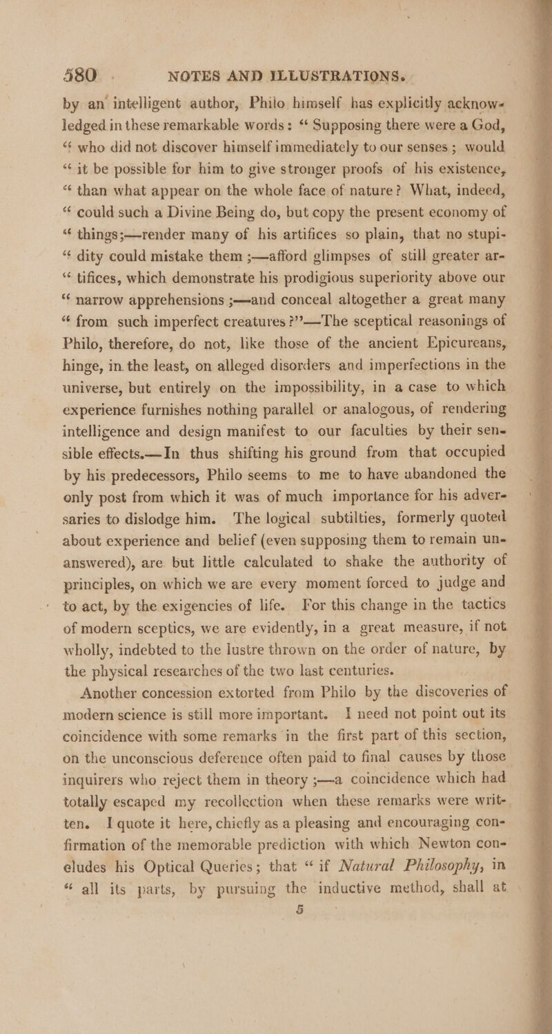 by an intelligent author, Philo himself has explicitly acknow- ledged in these remarkable words: ‘‘ Supposing there were a God, ‘“¢ who did not discover himself immediately to our senses ; would ‘“‘ it be possible for him to give stronger proofs of his existence, “‘ than what appear on the whole face of nature? What, indeed, “ could such a Divine Being do, but copy the present economy of “« things;—render many of his artifices so plain, that no stupi- ‘¢ dity could mistake them ;—afford glimpses of still greater ar- ‘¢ tifices, which demonstrate his prodigious superiority above our ‘¢ narrow apprehensions ;—and conceal altogether a great many “ from such imperfect creatures ?’”?—The sceptical reasonings of Philo, therefore, do not, like those of the ancient Epicureans, hinge, in. the least, on alleged disorders and imperfections in the universe, but entirely on the impossibility, in a case to which experience furnishes nothing parallel or analogous, of rendering intelligence and design manifest to our faculties by their sen- sible effects.—In thus shifting his ground frum that occupied by his predecessors, Philo seems to me to have abandoned the only post from which it was of much importance for his adver- saries to dislodge him. ‘The logical subtilties, formerly quoted about experience and belief (even supposing them to remain un- answered), are but little calculated to shake the authority of principles, on which we are every moment forced to judge and to act, by the exigencies of life. For this change in the tactics of modern sceptics, we are evidently, in a great measure, if not wholly, indebted to the lustre thrown on the order of nature, by the physical researches of the two last centuries. Another concession extorted from Philo by the discoveries of modern science is still more important. I need not point out its coincidence with some remarks ‘in the first part of this section, on the unconscious deference often paid to final causes by those inquirers who reject them in theory ;—a coincidence which had totally escaped my recollection when these remarks were writ-_ ten. I quote it here, chicfly as a pleasing and encouraging con- firmation of the memorable prediction with which Newton con- eludes his Optical Queries ; that “if Natural Philosophy, in “all its parts, by pursuing the inductive method, shall at §