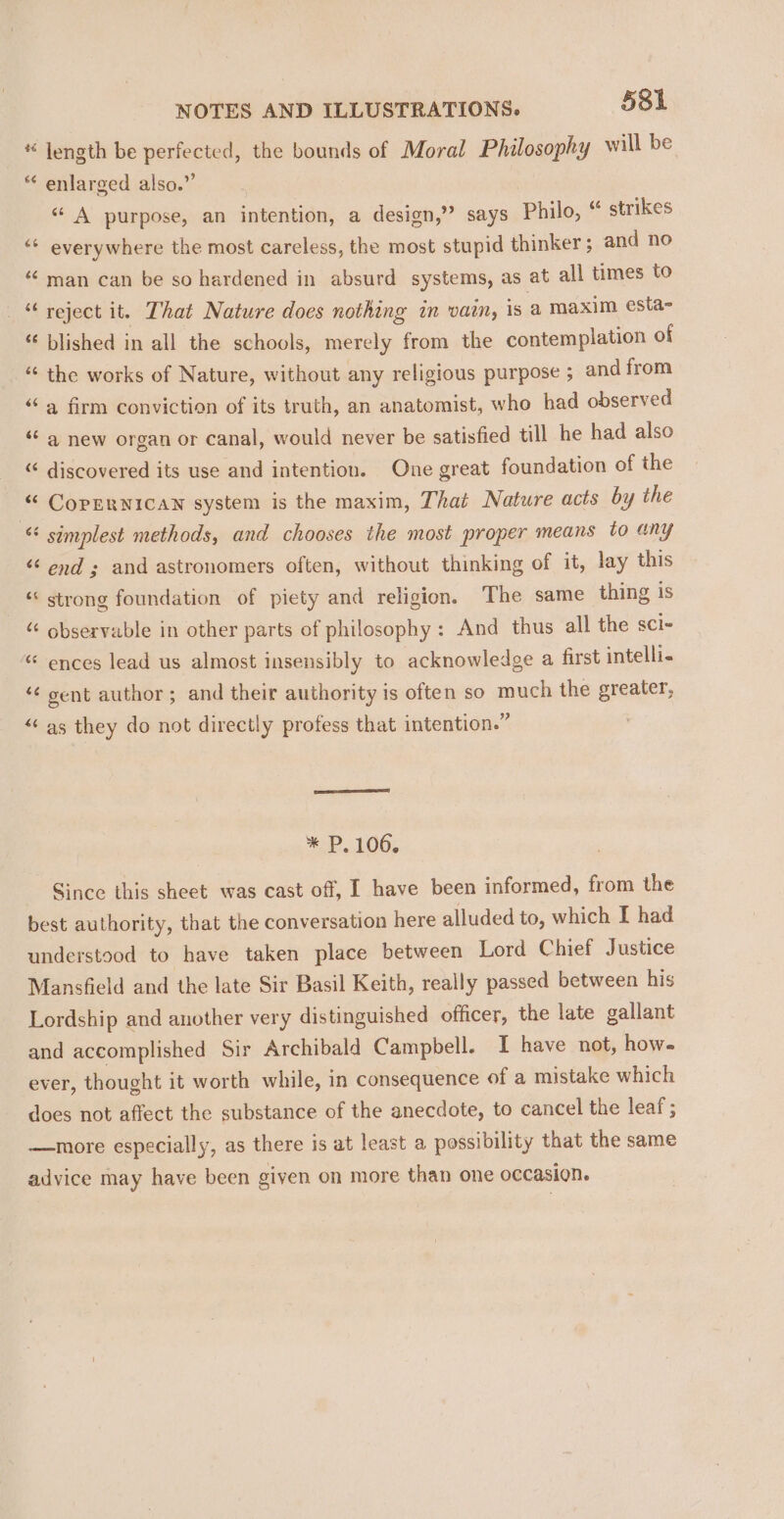 * length be perfected, the bounds of Moral Philosophy will be “ enlarged also.” “ A purpose, an intention, a design,” says Philo, “ strikes ‘* everywhere the most careless, the most stupid thinker ; and no “ man can be so hardened in absurd systems, as at all times to _ “ reject it. That Nature does nothing in vain, is a maxim esta- “ blished in all the schools, merely from the contemplation of “ the works of Nature, without any religious purpose 5 and from “a firm conviction of its truth, an anatomist, who had observed ‘¢ a new organ or canal, would never be satisfied till he had also « discovered its use and intention. One great foundation of the “ CopERNICAN system is the maxim, That Nature acts by the « simplest methods, and chooses the most proper means to any “end ; and astronomers often, without thinking of it, lay this _ “ strong foundation of piety and religion. The same thing is observable in other parts of philosophy: And thus all the sCi- “ ences lead us almost insensibly to acknowledge a first intelli. ‘¢ gent author; and their authority is often so much the greater, “as they do not directly profess that intention.” 3 * P. 100. Since this sheet was cast off, I have been informed, from the best authority, that the conversation here alluded to, which I had understood to have taken place between Lord Chief Justice Mansfield and the late Sir Basil Keith, really passed between his Lordship and another very distinguished officer, the late gallant and accomplished Sir Archibald Campbell. I have not, how. ever, thought it worth while, in consequence of a mistake which does not affect the substance of the anecdote, to cancel the leaf; —more especially, as there is at least a possibility that the same advice may have been given on more than one occasion.