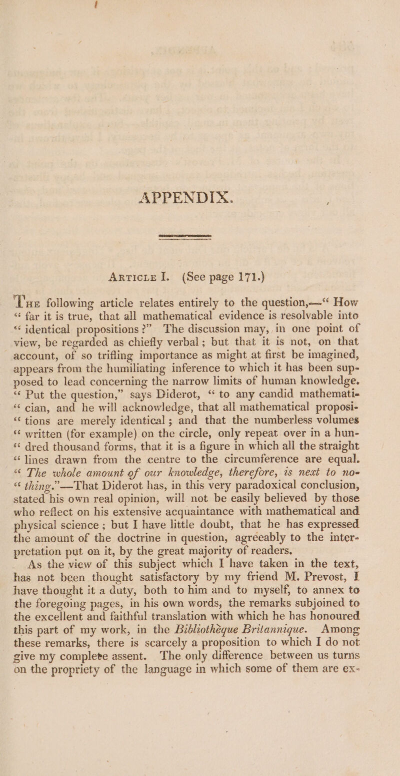 APPENDIX. ArticLte I. (See page 171.) Tue following article relates entirely to the question,—‘‘ How “‘ far it is true, that all mathematical evidence is resolvable into &lt;‘ identical propositions?” The discussion may,,in one point of view, be regarded as chiefly verbal ; but that it is not, on that account, of so trifling importance as might at first be imagined, appears from the humiliating inference to which it has been sup- posed to lead concerning the narrow limits of human knowledge. “‘ Put the question,” says Diderot, ‘ to any candid mathemati- “‘ cian, and he will acknowledge, that all mathematical proposi- ‘“‘ tions are merely identical ; and that the numberless volumes ‘¢ written (for example) on the circle, only repeat over in a hun- ‘* dred thousand forms, that it is a figure in which all the straight ‘¢ lines drawn from the centre to the circumference are equal. “© The whole amount of our knowledge, therefore, is next to no- “ thing.” —That Diderot has, in this very paradoxical conclusion, stated his own real opinion, will not be easily believed by those who reflect on his extensive acquaintance with mathematical and physical science ; but I have little doubt, that he has expressed the amount of the doctrine in question, agreeably to the inter- pretation put on it, by the great majority of readers. As the view of this subject which I have taken in the text, has not been thought satisfactory by my friend M. Prevost, I have thought it a duty, both to him and to myself, to annex to the foregoing pages, in his own words, the remarks subjoined to the excellent and faithful translation with which he has honoured this part of my work, in the Bibliothéque Britannique. Among these remarks, there is scarcely a proposition to which I do not give my complete assent. The only difference between us turns on the propriety of the language in which some of them are ex-