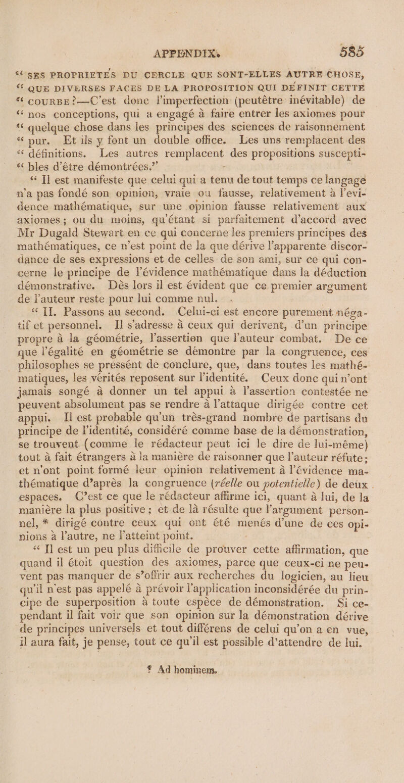 ‘SES PROPRIETES DU CERCLE QUE SONT-ELLES AUTRE CHOSE, «© QUE DIVERSES FACES DE LA PROPOSITION QUI DEFINIT CETTE *« courBE?—C’est done |’imperfection (peutétre inévitable) de ‘‘ nos conceptions, qui a engagé a faire entrer les axiomes pour *«¢ quelque chose dans les principes des sciences de raisonnement “pur. Et ils y font un double office. Les uns remplacent des ‘‘ définitions. Les autres remplacent des propositions suscepti- ‘“‘ bles d’étre démontrées,”’ r “Tl est manifeste que celui qui a tenu de tout temps ce langage — n’a pas fondé son opinion, vraie ou fausse, relativement a l’evi- dence mathématique, sur une opinion fausse relativement aux axiomes; ou du moins, quétant si parfaitement d’accord avec Mr Dugald Stewart en ce qui concerne les premiers principes des mathématiques, ce n’est point de la que dérive l’apparente discor- dance de ses expressions et de celles de son ami, sur ce qui con- cerne le principe de l’évidence mathématique dans la déduction démonstrative. Des lors il est évident que ce premier argument de l’auteur reste pour lui comme nul. | ‘TI. Passons au second. Celui-ci est encore purement néga- tif et personnel. I] s’adresse a ceux qui derivent, d’un principe propre 4 la géométrie, l'assertion que l'auteur combat. De ce que l’égalité en géométrie se demontre par la congruence, ces philosephes se pressént de conclure, que, dans toutes les mathé- matiques, les verités reposent sur l’identité. Ceux donc quin’ont jamais songé a donner un tel appui a l’assertion contestée ne peuvent absolument pas se rendre a l’attaque dirigée contre cet appui. Il est probable qu'un trés-grand nombre de partisans du principe de lidentité, considéré comme base de la démonstration, se trouvent (comme le rédacteur peut ici le dire de lui-méme) tout a fait étrangers a la maniére de raisonner que I’auteur réfute; et n’ont point formé leur opinion relativement 4 l’évidence ma- thématique d’aprés la congruence (réelle ou potentielle) de deux . espaces. (’est ce que le rédacteur affirme ici, quant a lui, de la maniére la plus positive ; et de la résulte que ’argument person- nel, * dirigé contre ceux qui ont été menés d’une de ces opi- nions a l’autre, ne l’atteint point. “ Tl est un peu plus difficile de prouver cette affirmation, que quand il étoit question des axiomes, parce que ceux-ci ne peu- vent pas manquer de s’offrir aux recherches du logicien, au lieu qu il nest pas appelé a prévoir l'application inconsidérée du prin- cipe de superposition 4 toute espéce de démonstration. Si ce- pendant il fait voir que son opinion sur la démonstration dérive de principes universels et tout différens de celui qu’on a en vue, il aura fait, je pense, tout ce qu'il est possible d'attendre de lui. ¥ Ad hominem.