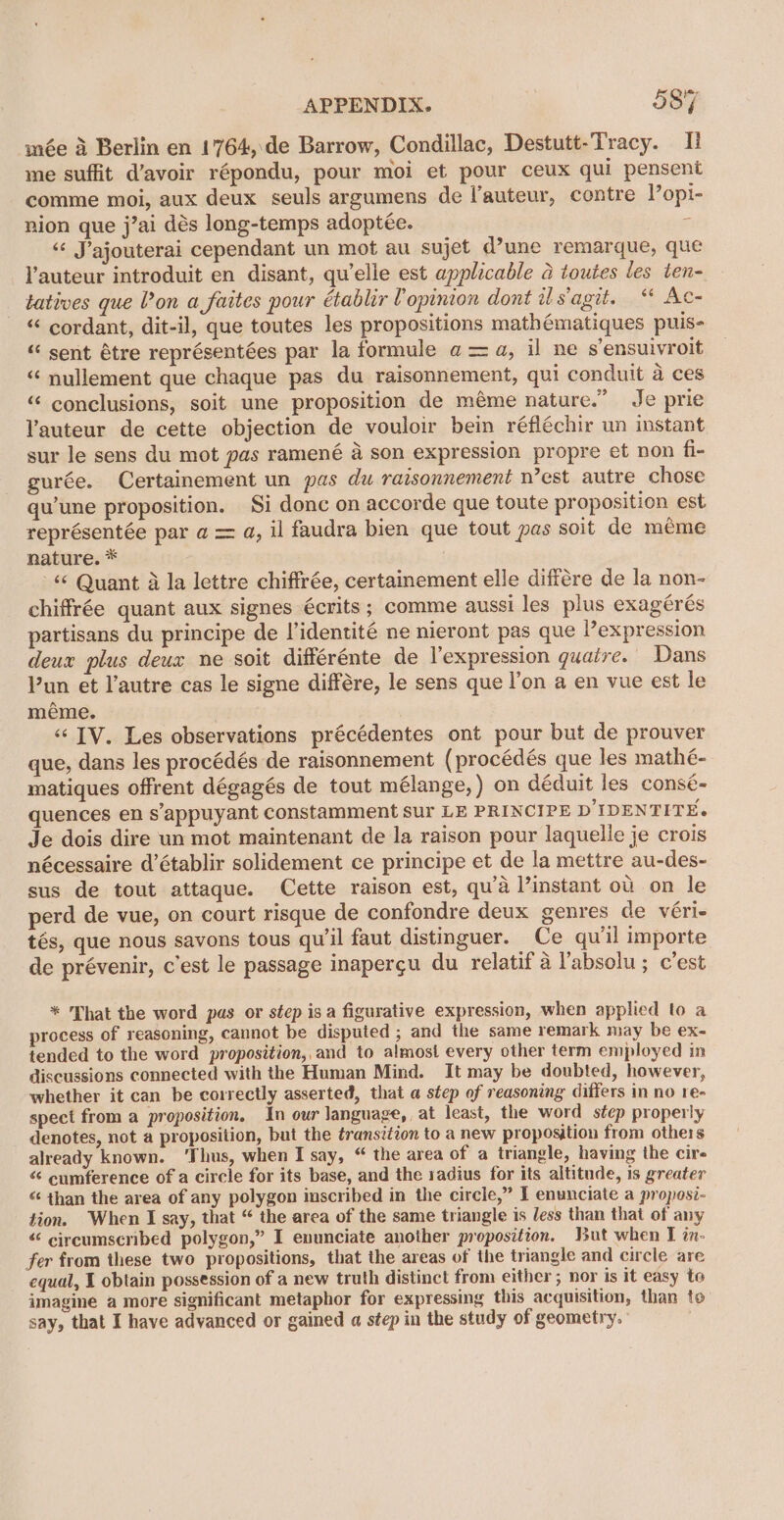 née 4 Berlin en 1764, de Barrow, Condillac, Destutt-Tracy. I! me suffit d’avoir répondu, pour moi et pour ceux qui pensent comme moi, aux deux seuls argumens de l’auteur, contre Popi- nion que j’ai dés long-temps adoptée.  “¢ Jajouterai cependant un mot au sujet d’une remarque, que auteur introduit en disant, qu'elle est applicable a toutes les ten- tatives que Von a faites pour établir Vopinion dont is'agit. “ Ac- “‘ cordant, dit-il, que toutes les propositions mathématiques puis- “ sent étre représentées par la formule a =a, il ne s’ensuivroit “ nullement que chaque pas du raisonnement, qui conduit a ces “ conclusions, soit une proposition de méme nature.” Je prie Yauteur de cette objection de vouloir bein réfléchir un instant sur le sens du mot pas ramené a son expression propre et non fi- gurée. Certainement un pas du raisonnement n’est autre chose qu’une proposition. Si donc on accorde que toute proposition est représentée par a = a, il faudra bien que tout pas soit de meme nature. * | ‘¢ Quant 4 la lettre chiffrée, certainement elle différe de la non- chiffrée quant aux signes écrits ; comme aussi les plus exagérés partisans du principe de l’identité ne nieront pas que l’expression deux plus deux ne soit différénte de l’expression quaire. Dans Pun et l'autre cas le signe différe, le sens que l’on a en vue est le méme. | | «¢ IV. Les observations précédentes ont pour but de prouver que, dans les procédés de raisonnement (procédés que les mathé- matiques offrent dégagés de tout mélange, ) on déduit les consé- quences en s’'appuyant constamment sur LE PRINCIPE D'IDENTITE. Je dois dire un mot maintenant de la raison pour laquelle je crois nécessaire d’établir solidement ce principe et de la mettre au-des- sus de tout attaque. Cette raison est, qu’a l’instant ou on le perd de vue, on court risque de confondre deux genres de véri- tés, que nous savons tous quil faut distinguer. Ce quil importe de prévenir, c'est le passage inapergu du relatif a labsolu ; c'est * That the word pas or step isa figurative expression, when applied to a process of reasoning, cannot be disputed ; and the same remark may be ex- tended to the word proposition,,and to almost every other term employed in discussions connected with the Human Mind. It may be doubted, however, whether it can be correctly asserted, that a step of reasoning differs in no re- spect from a proposition, In our language, at least, the word step properly denotes, not a proposition, but the transition to a new proposition from others already known. ‘Thus, when I say, “ the area of a triangle, having the cire “ eumference of a circle for its base, and the sadius for its altitude, is greater “ than the area of any polygon iuscribed in the circle,” I enunciate a proposi-— tion. When I say, that “ the area of the same triangle is Jess than that of any “ circumscribed polygon,” I enunciate another proposition. But when I in- fer from these two propositions, that the areas of the triangle and circle are equal, 1 obtain possession of a new truth distinct from either ; nor is it easy to imagine a more significant metaphor for expressing this acquisition, than to say, that I have advanced or gained a step in the study of geometry.