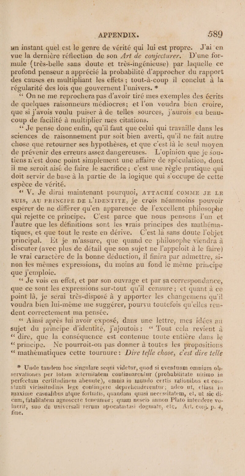 un instant quel est le genre de vérité qui lui est propre. J’ai en vue la derniére réflection de son Art de conjecturer. D’une for- mule (trés-belle sans doute et trés-ingénieuse) par laquelle ce profond penseur a apprécié la probabilité d’approcher du rapport des causes en multipliant les effets ; tout-d-coup il conclut a la régularité des lois que gouvernent l'univers. * ** Onne me reprochera pas d’avoir tiré mes exemples des écrits de quelques raisonneurs médiocres; et l’on voudra bien croire, - que si j’avois voulu puiser 4 de telles sources, j’aurois eu beau- coup de facilité 4 multiplier mes citations. ‘* Je pense donc enfin, qu'il faut que celui qui travaille dans les sciences de raisonnement pur soit bien averti, qu'il ne fait autre chose que retourner ses hypothéses, et que c'est la le seul moyen de prévenir des erreurs assez dangereuses. L’opinion que je sou- tiens n'est donc point simplement une affaire de spéculation, dont il me seroit aisé de faire le sacrifice; c’est une régle pratique gui doit servir de base a la partie de la logique qui s occupe de cette espéce de vérité. « V. Je dirai maintenant pourquol, ATTACHE COMME JE LE SUIS, AU PRINCIPE DE LIDENTITE, je crois néanmoins pouvoir espérer de ne differer qu’en apparence de l’excellent philosophe qui rejette ce principe. C’est parce que nous pensons l’un et lautre que les définitions sont les vrais principes des mathéma- tiques, et que tout le reste en dérive. C’est la sans doute objet principal. Et je m’assure, que quand ce philosophe viendra a discuter (avec plus de détail que son sujet ne l’appeloit a le faire) le vrai caractére de la bonne déduction, il finira par admettre, si- non les mémes expressions, du moins au fond le méme principe que j emploie. “¢ Je vois en effet, et par son ouvrage et par sa corresponda nce, que ce sont les expressions sur- tout qu’il censure; et quant.a ce point la, je serai trés-disposé a a y apporter les changemens. quill voudra bien lui-méme me suggér er, pourvu toutefois gu’elles ren- dent correctement ma pensée. ‘«¢ Ainsi aprés lui avoir exposé, dans une lettre, mes idées au sujet du principe didentité, jajoutois: “ Tout cela revient 3 ‘‘ dire, que la conséquence est contenue toute entiére dans le “principe. Ne pourroit-on pas donner 4 toutes les propositions “ mathematiques cette tournure: Dire telle chose, c'est dire telle * Unde tandem hoc singulare sequi videtur, quod si eventuum omnium ob- servationes per totam zterniiatem coutinuareniur (probabilitate ultimo in perfectam certitudinem abeunte), omnia in mundo certis rationibus et con- stanti vicissitudinis lege conlingere deprehenderentur; adeo ut, etiam in inmaxime casualibus atque fortuitis, quandam quasi nece ssitatem, et, ut sic di- cam, fatalitatem agnoscere teneamur; quam nescio annon Plato intendere vo- Inert, suo de. universali rerum apocatastasi dogmate, eic, Art. con} p. 4, ne.