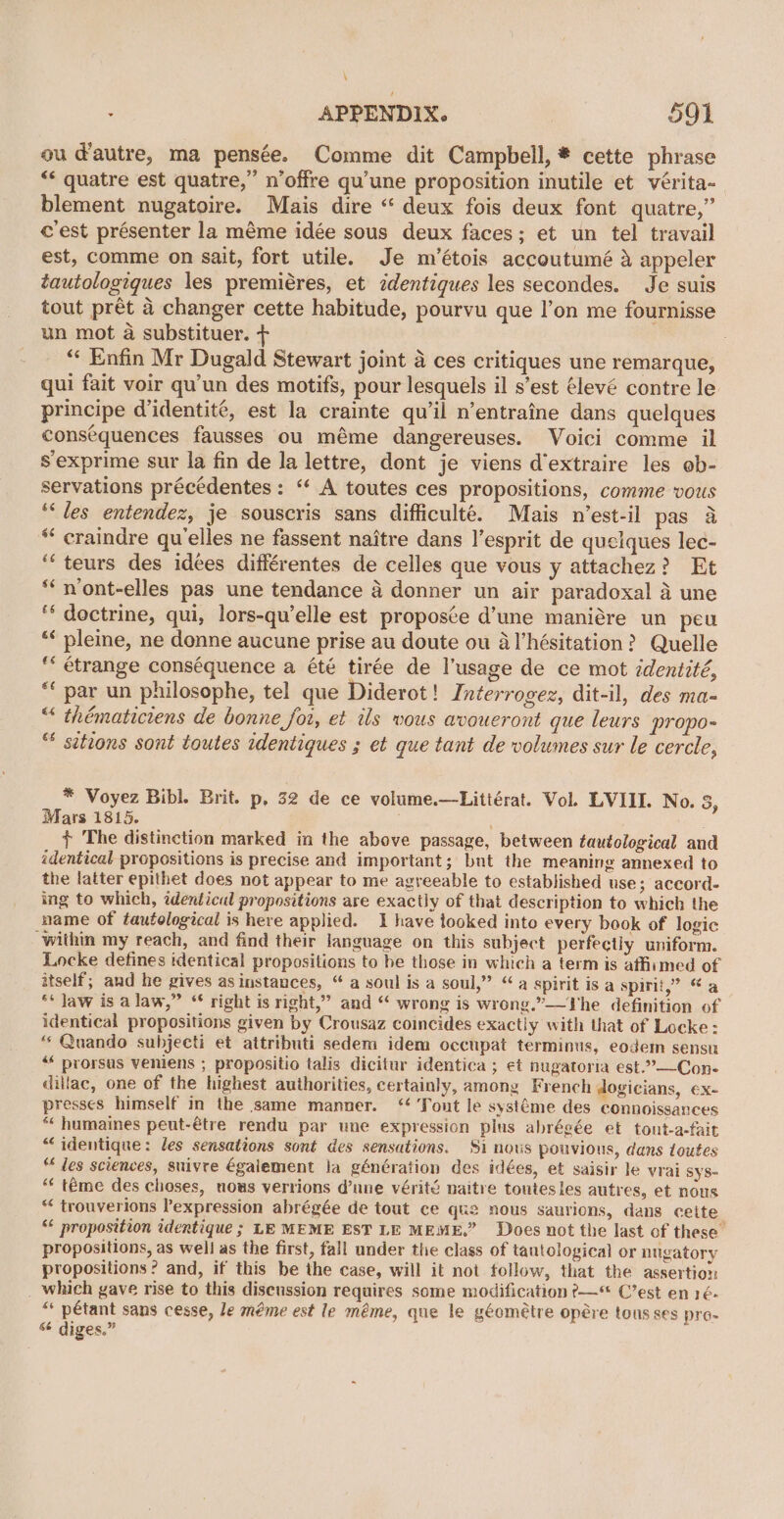 \ APPENDIX. 591 ou d’autre, ma pensée. Comme dit Campbell, * cette phrase “* quatre est quatre,” n’offre qu'une proposition inutile et vérita-_ blement nugatoire. Mais dire “ deux fois deux font quatre,” c'est présenter la méme idée sous deux faces; et un tel travail est, comme on sait, fort utile. Je m’étois accoutumé &amp; appeler tautologiques les premiéres, et identiques les secondes. Je suis tout prét 4 changer cette habitude, pourvu que l’on me fournisse un mot a substituer. + “¢ Enfin Mr Dugald Stewart joint 4 ces critiques une remarque, qui fait voir qu'un des motifs, pour lesquels il s’est élevé contre le principe didentité, est la crainte qu’il n’entraine dans quelques consequences fausses ou méme dangereuses. Voici comme il s'exprime sur la fin de la lettre, dont je viens d'extraire les ob- servations précédentes: “‘ A toutes ces propositions, comme vous ‘‘ des entendez, je souscris sans difficulté. Mais n’est-il pas a * craindre qu’elles ne fassent naitre dans l’esprit de quelques lec- “‘teurs des idées différentes de celles que vous y attachez? Et *‘ n’ont-elles pas une tendance 4 donner un air paradoxal a une ‘‘ doctrine, qui, lors-qu’elle est propos¢e d’une maniére un peu ** pleine, ne donne aucune prise au doute ou al’hésitation? Quelle ** étrange conséquence a été tirée de l’usage de ce mot identité, “ par un philosophe, tel que Diderot! Interrogez, dit-il, des ma- “ thématiciens de bonne for, et ils vous avoueront que leurs propo- “ sitions sont toutes identiques ; et que tant de volumes sur le cercle, * Voyez Bibl. Brit. p, 32 de ce volume.—Littérat. Vol. LVIII. No. 3, Mars 1815. + The distinction marked in the above passage, between tautological and identical propositions is precise and important; but the meaning annexed to the latter epithet does not appear to me agreeable to established use; accord- ing to which, identical propositions are exactly of that description to which the name of tautological is here applied. 1 have tooked into every book of logic ‘within my reach, and find their language on this subject perfectly uniform. Locke defines identical propositions to be those in which a term is affimed of itself; and he gives as instances, “ a soul is a soul,” “a spirit is a spirit,” “a ** Jaw is a law,” “ right is right,” and “ wrong is wrong.”—The definition of identical propositions given by Crousaz coincides exactly with that of Locke: “ Quando subjecti et attributi sedem idem occupat terminus, eodem sensu “* prorsus veniens ; propositio talis dicitur identica ; et nugatoria est.”——Con- dillac, one of the highest authorities, certainly, among French dogicians, ex- presses himself in the same manner. ‘ Tout le systéme des connoissances *« humaines peut-étre rendu par une expression plus abrégée et tout-a-fait “identique: les sensations sont des sensations. $i nos pouvious, dans toutes “ les sciences, suivre également la génération des idées, et saisir le vrai Sys- “ téme des choses, nous verrions d’une vérité naitre toutes les autres, et nous “ trouverions expression abrégée de tout ce qu2 nous saurions, dans cette “ proposition identique ; LE MEME EST LE MEME.” Does not the last of these. propositions, as well as the first, fall under the class of tantological or nugatory propositions? and, if this be the case, will it not follow, that the assertion which gave rise to this disenssion requires some modification ?&gt;—“ C’est en 1é- “ pétant sans cesse, le méme est le méme, que le géométre opére tous ses pre- “ diges.”