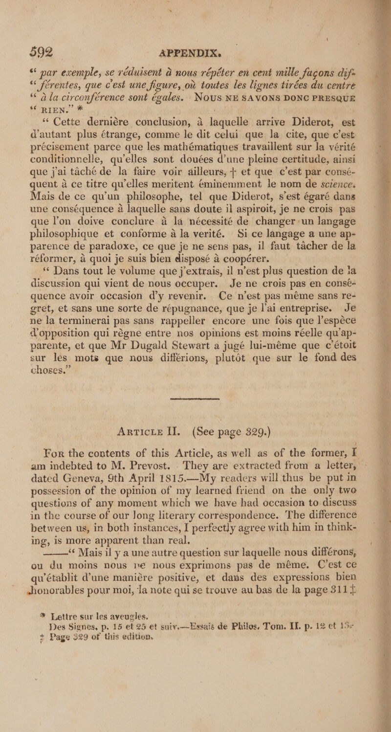 “ nar exemple, se réduisent a nous répéter en cent mille fagons dif «&lt; ferentes, que cest une figure, ov toutes les lignes tirées du centre ** a la circonférence sont égales. NOUS NE SAVONS DONC PRESQUE f RIEN. 7 ‘“‘ Cette derniére conclusion, a laquelle arrive Diderot, est d’autant plus étrange, comme le dit celui que la cite, que c’est précisement parce que les mathématiques travaillent sur la vérité conditionnelle, qu’elles sont douées d’une pleine certitude, ainsi que j'ai taché de la faire voir ailleurs, + et que c’est par consé- quent a ce titre qu’elles meritent éminemment le nom de sczence. Mais de ce qu'un philosophe, tel que Diderot, s’est égaré dans une conséquence a laquelle sans doute il aspiroit, je ne crois pas que l’on doive conclure a la nécessité de changer un langage philosophique et conforme a la verité. Si ce langage a une ap- parence de paradoxe, ce que je ne sens pas, il faut tacher de la réformer, a quoi je suis bien disposé a coopérer. * Dans tout le volume que j’extrais, il n’est plus question de ia discussion qui vient de nous occuper. Je ne crois pas en consé- quence avoir occasion d’y revenir. Ce n’est pas méme sans re- gret, et sans une sorte de répugnance, que je l’ai entreprise. Je ne la terminerai pas sans rappeller encore une fois que ]’espéce @ opposition qui régne entre nos opinions est moins réelle qu’ap- parente, et que Mr Dugald Stewart a jugé lui-méme que c étoit choses.” ArTIcLe II. (See page 329.) ? am indebted to M. Prevost. They are extracted from a letter, dated Geneva, Sth April 1815.—-My readers will thus be put in possession of the opinion of my learned friend on the only two questions of any moment which we have had occasion to discuss in the course of our Jong literary correspondence. The difference between us, in both instances, I perfectly agree with him in think- ing, is more apparent than real. ‘¢ Mais il y a une autre question sur laquelle nous différons, ou du moins nous 1 nous exprimons pas de méme. C’est ce qu’établit d’une maniére positive, et daws des expressions bien -honorables pour moi, la note qui se trouve au bas de la page 3114 * Lettre sur les ayeugles. Des Signes, p. 15 et 25 et suiv.—Essais de Philos. Tom. II. p. 12 et 15&gt; + Page 329 of this edition,
