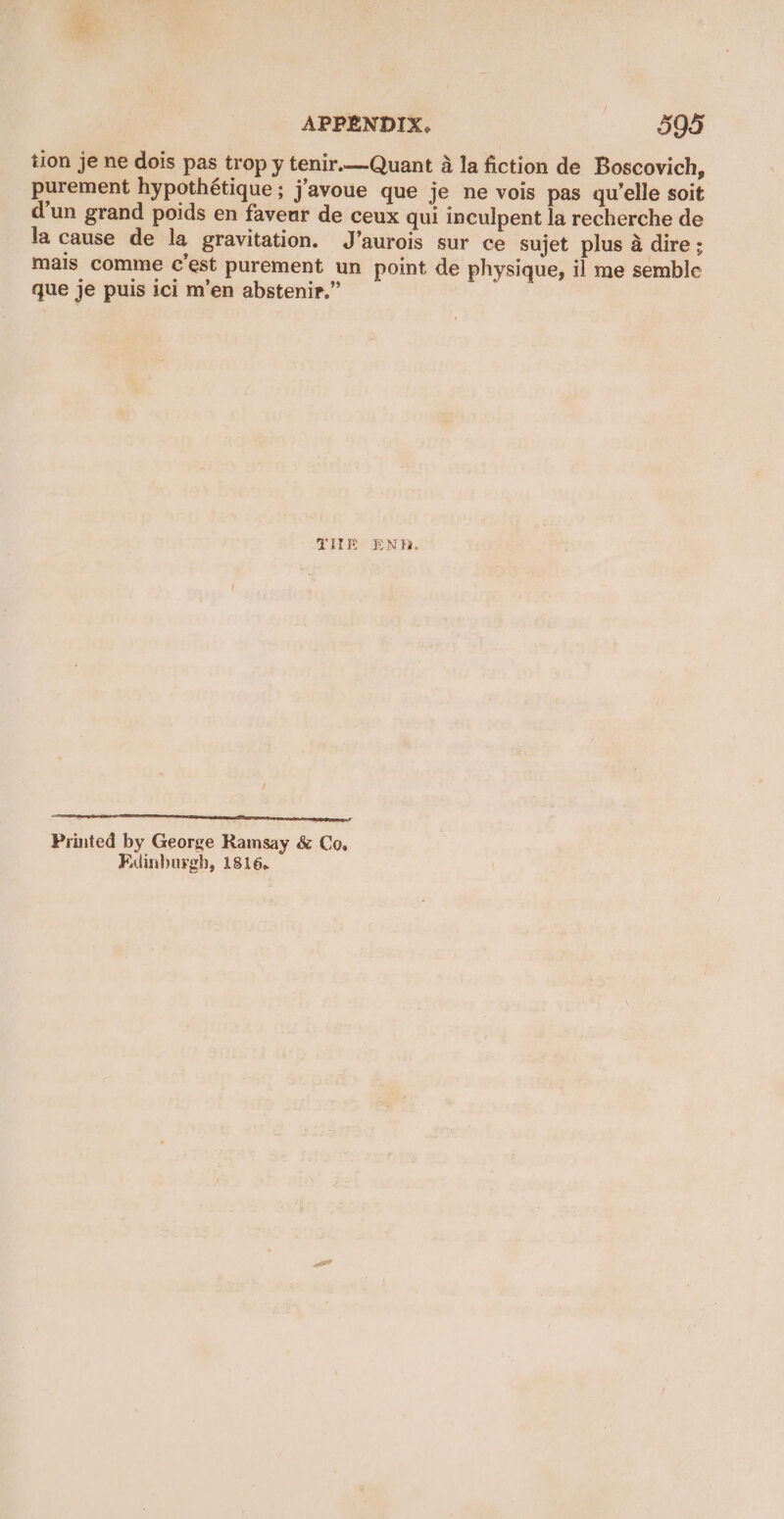tion je ne dois pas trop y tenir.—Quant 4 la fiction de Boscovich, purement hypothétique ; j’avoue que je ne vois pas qu'elle soit d'un grand poids en faveur de ceux qui inculpent la recherche de la cause de la gravitation. J’aurois sur ce sujet plus a dire ; mais comme c’est purement un point de physique, il me semble que je puis ici m’en abstenir.” TIE ENR. etn eeenY Printed by George Ramsay &amp; Co, Edinburgh, 1816,