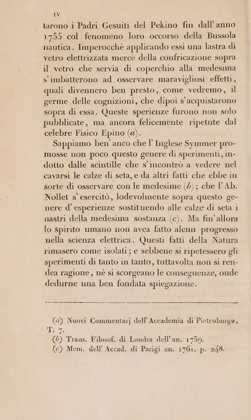 tarono i Padri Gesuiti del Pekino fin dall’ anno 1755 col fenomeno loro occorso della Bussola nautica. Imperocchè applicando essi una lastra di vetro elettrizzata mercè della confricazione sopra il vetro che servia di coperchio alla medesima s'imbatterono ad osservare maravigliosi effetti , quali divennero ben presto, come vedremo, il germe delle cognizioni, che dipoi s acquistarono sopra di essa. Queste sperienze furono non solo pubblicate, ma ancora felicemente ripetute dal celebre Fisico Epino (a). Sappiamo ben’ anco che I’ Iriglese Symmer pro- mosse non poco questo genere di sperimenti, in- dotto dalle scintille che s' incontrò a vedere nel cavarsi le calze di seta, e da altri fatti che ebbe in sorte di osservare con le medesime (0); che VAb. Nollet s' esercitò, lodevolmente sopra questo ge- nere d’ esperienze sostituendo alle calze di seta i nastri della medesima sostanza (c). Ma fin'allora lo spirito umano non avea fatto alcun progresso nella scienza elettrica. Questi fatti della Natura rimasero come isolati; e sebbene si ripetessero gli sperimenti di tanto in tanto, tuttavolta non si ren- dea ragione, nè si scorgeano le conseguenze, onde dedurne una ben fondata spiegazione. (4) Nuovi Commentarj dell'Accademia di Pietroburge, ne (0) Trans. Filosof. di Londra dell’an. 1759. (c) Mem. dell’ Accad. di Parigi an. 1761. p. 248.