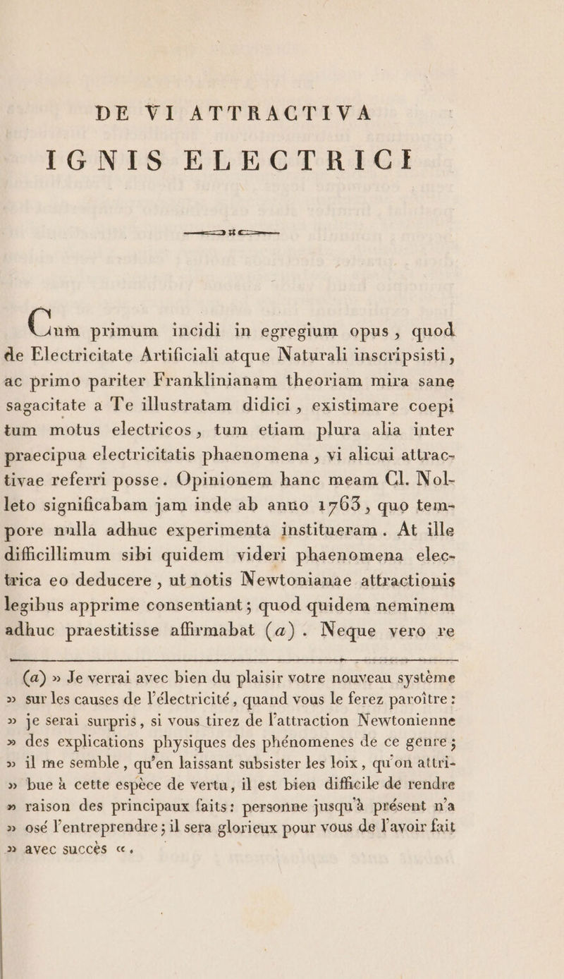 IGNIS ELECTRICEI Boa primum incidi in egregium opus, quod de Electricitate Artificiali atque Naturali inscripsisti, ac primo pariter Franklinianam theoriam mira sane sagacitate a Te illustratam didici, existimare coepi tum motus electricos, tum etiam plura alia inter praecipua electricitatis phaenomena , vi alicui attrac- tivae referri posse. Opinionem hanc meam CI. Nol- leto significabam jam inde ab anno 1703, quo tem- pore nulla adhuc experimenta institueram. At ille difficillimum sibi quidem videri phaenomena elec- trica eo deducere, ut notis Newtonianae attractionis legibus apprime consentiant; quod quidem neminem adhuc praestitisse affirmabat (a). Neque vero re (a) » Je verrai avec bien du plaisir votre nouveau système » sur les causes de l’électricité , quand vous le ferez paroître : » je serai surpris, si vous tirez de l’attraction Newtonienne » des explications physiques des phénomenes de ce genre; » il me semble, qu'en laissant subsister les loix, qu'on attri- » bue à cette espèce de vertu, il est bien difficile de rendre » raison des principaux faits: personne jusqu'à présent n'a » osé l’entreprendre; il sera glorieux pour vous de l’avoir fait 3» avec succes «,