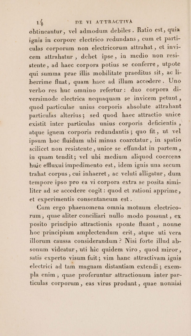 obtineantur, vel almodum debiles. Ratio est, quia ignis in corpore electrico redundans, cum et parti- culas corporum non electricorum attrahat, et invi- cem attrahatur, debet ipse, in medio non resi stente, ad haec corpora potius se conferre , utpote qui summa prae illis mobilitate praeditus sit, ac li- berrime fluat, quam haec ad illum accedere . Uno verbo res huc omnino refertur: duo corpora di- versimode electrica nequaquam se invicem petunt, quod particulae unius corporis absolute attrahant particulas alterius; sed quod haec attractio unice existit inter particulas unius. corporis deficientis , atque ignem corporis redundantis ; quo fit, ut vel ipsum hoc fluidum ubi minus coarctatur , in spatio scilicet non resistente, unice se effundat in partem, in quam tendit; vel ubi medium aliquod coercens huic effluxui impedimento est, idem ignis una secum trahat corpus, cui inhaeret, ac veluti alligatur, dum tempore ipso pro ea vi corpora extra se posita simi- liter ad se accedere cogit: quod et rationi apprime, et experimentis consentaneum est. Cum ergo phaenomena omnia motuum electrico- rum, quae aliter conciliari nullo modo possunt, ex posito principio attractionis sponte fluant , nonne hoc principium amplectendum erit, atque uti vera illorum caussa considerandum ? Nisi forte illud ab- sonum videatur, uti hic quidem viro, quod miror, satis experto visum fuit; vim hanc attractivam ignis electrici ad tam magnam distantiam extendi ; exem- pla enim; quae proferuntur attractionum inter par- ticulas corporum, eas vires produnt, quae nonnisi