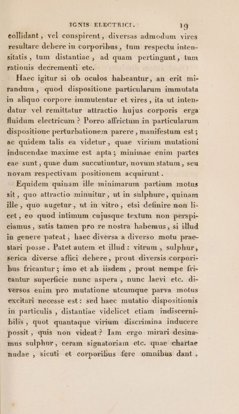 collidant, vel conspirent, diversas admodum vires resultare debere in corporibus, tum respectu inten- sitatis, tum distantiae, ad quam pertingunt, tum rationis decrementi etc. Haec igitur si ob oculos habeantur, an erit mi- randum, quod dispositione particularum immutata in aliquo corpore immutentur et vires , ita ut inten- datur vel remittatur attractio hujus corporis erga fluidum electricum ? Porro affrictum in particularum dispositione perturbationem parere, manifestum est; ac quidem talis ea videtur, quae virium mutationi inducendae maxime est apta; minimae enim partes eae sunt, quae dum succutiuntur, novum statum, seu novam respectivam positionem acquirunt . Equidem quinam ille minimarum partium motus it, quo attractio minwitur, ut in sulphure, quinam ille, quo augetur, ut in vitro, etsi definire non li- cet, eo quod intimum cujusque textum non perspi- ciamus, ‘satis tamien pro re nostra habemus, si illud in genere pateat, haec diversa a diverso motu prae- stari posse. Patet autem et illud: vitrum , sulphur; serica diverse affici debere, prout diversis ;corpori- bus fricantur; imo et ab iisdem, prout nempe fri- cantur superficie nunc aspera, nunc laevi etc. di- versos enim pro mutatione utcumque parva motus excitari necesse est: sed haec mutatio dispositionis in particulis , distantiae videlicet etiam indiscerni- bilis, quot quantaque virium discrimina inducere possit, quis non videat? Iam ergo mirari desina- mus sulphur, ceram signatoriam etc. quae :chartae nudae , sicuti et corporibus fere omnibus dant ,