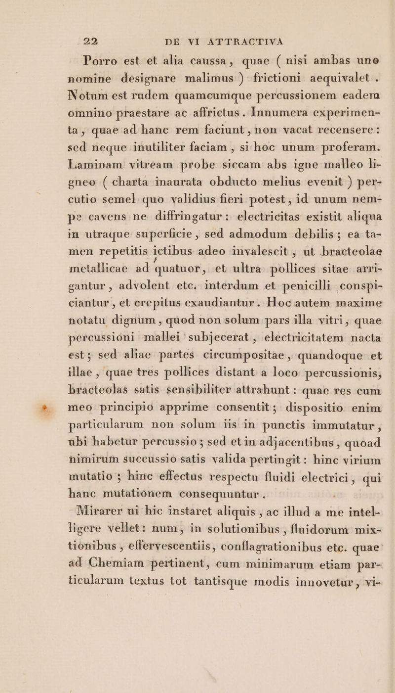 Porro est et alia caussa, quae ( nisi ambas une nomine designare malimus ) frictioni aequivalet.. Notum est rudem quamcumque percussionem eadera omnino praestare ac affrictus. Innumera experimen- ta, quae ad hane rem faciunt, non vacat recensere : sed neque inutiliter faciam , si'hoc unum proferam. Laminam vitream probe siccam abs igne malleo li- gneo ( charta inaurata obducto melius evenit ) per- cutio semel quo validius fieri potest, id unum nem- pe cavens ne diftfringatur : electricitas existit aliqua in utraque superficie, sed admodum debilis; ea ta- men repetitis ictibus adeo ‘invalescit , ut bracteolae metallicae ad quatuor, et ultra pollices sitae arri gantur, advolent etc. interdum et penicilli conspi- ciantur , et crepitus exaudiantur. Hoc autem maxime notatu dignum, quod non solum pars illa vitri; quae percussioni mallei subjecerat,, electricitatem nacta est; sed aliae partes circumpositae, quandoque et illae , quae tres pollices distant a loco percussionis; bracteolas satis sensibiliter attrahunt: quae res cum meo principio apprime consentit; dispositio enim particularam non solum iis in punetis immutatur, ubi habetur percussio ; sed etin adjacentibus, quoad himirum succussio satis valida pertingit: hinc virium mutatio } hinc effectus respectu fluidi electrici, qui hanc mutationem consequuntur . Mirarer mi hic instaret aliquis , ac illud a me intel- ligere vellet: num, in solutionibus, fluidorum mix- tionibus , effervescentiis, conflagrationibus etc. quae. ad Chemiam pertinent, cum minimarum etiam par- ticularum textus tot tantisque modis innovetur, vi-