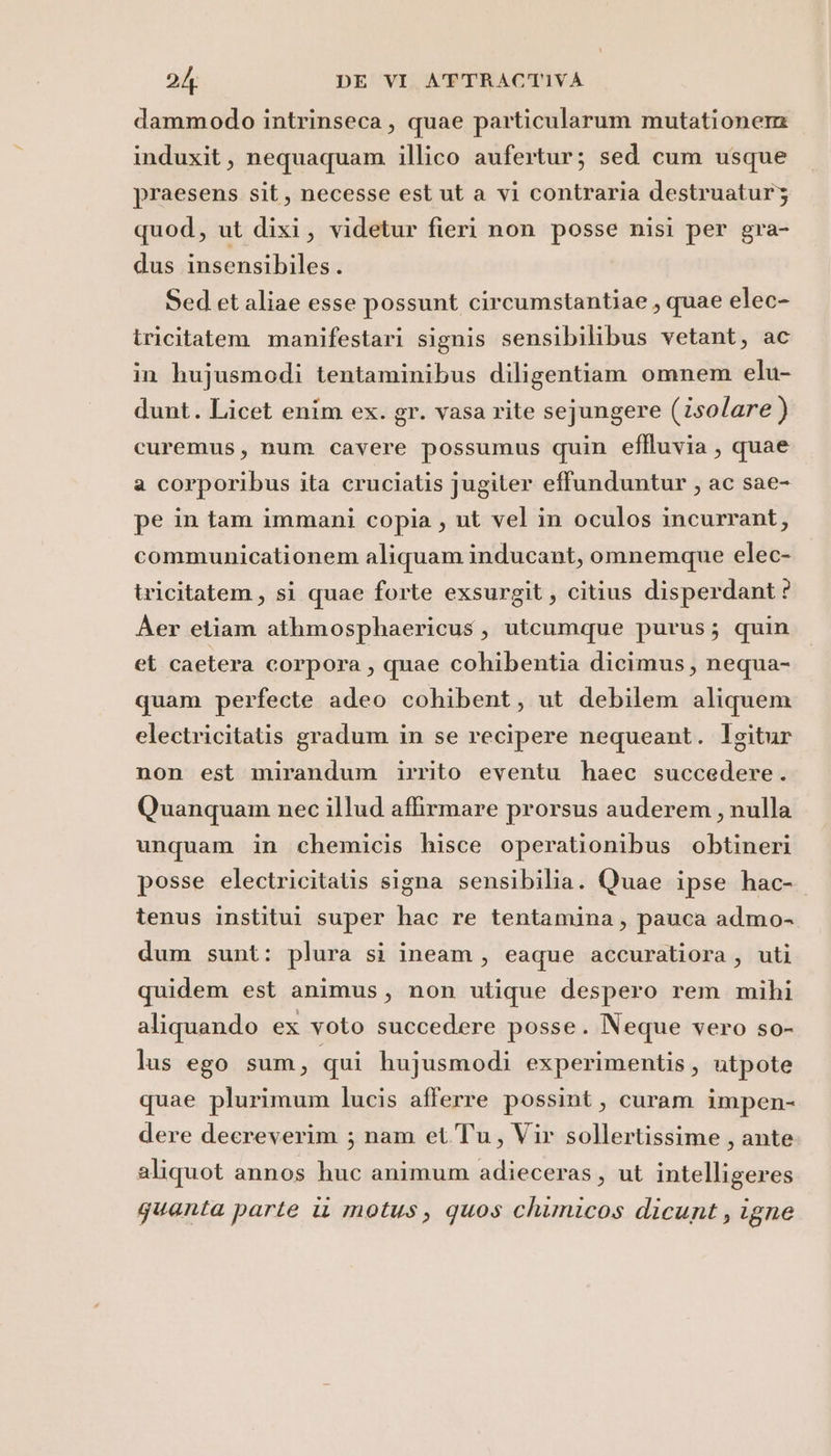 dammodo intrinseca, quae particularum mutationere induxit, nequaquam illico aufertur; sed cum usque praesens sit, necesse est ut a vi contraria destruaturz quod, ut dixi, videtur fieri non posse nisi per gra- dus insensibiles. Sed et aliae esse possunt circumstantiae , quae elec- tricitatem manifestari signis sensibilibus vetant, ac in hujusmodi tentaminibus diligentiam omnem elu- dunt. Licet enim ex. gr. vasa rite sejungere (isolare ) curemus, num cavere possumus quin effluvia , quae a corporibus ita cruciatis jugiter effunduntur , ac sae- pe in tam immani copia , ut vel in oculos incurrant, communicationem aliquam inducant, omnemque elec- tricitatem, si quae forte exsurgit, citius disperdant ? Aer etiam athmosphaericus, utcumque purus; quin et caetera corpora , quae cohibentia dicimus, nequa- quam perfecte adeo cohibent, ut debilem aliquem electricitatis gradum in se recipere nequeant. Igitur non est mirandum irrito eventu haec succedere. Quanquam nec illud affirmare prorsus auderem, nulla unquam in chemicis hisce operationibus obtineri posse electricitatis signa sensibilia. Quae ipse hac- tenus institui super hac re tentamina, pauca admo- dum sunt: plura si ineam, eaque accuratiora, uti quidem est animus, non utique despero rem mihi aliquando ex voto succedere posse. Neque vero so- lus ego sum, qui hujusmodi experimentis, utpote quae plurimum lucis afferre possint, curam impen- dere decreverim ; nam et Tu, Vir sollertissime , ante aliquot annos huc animum adieceras, ut intelligeres guanta parte i motus, quos chimicos dicunt, igne