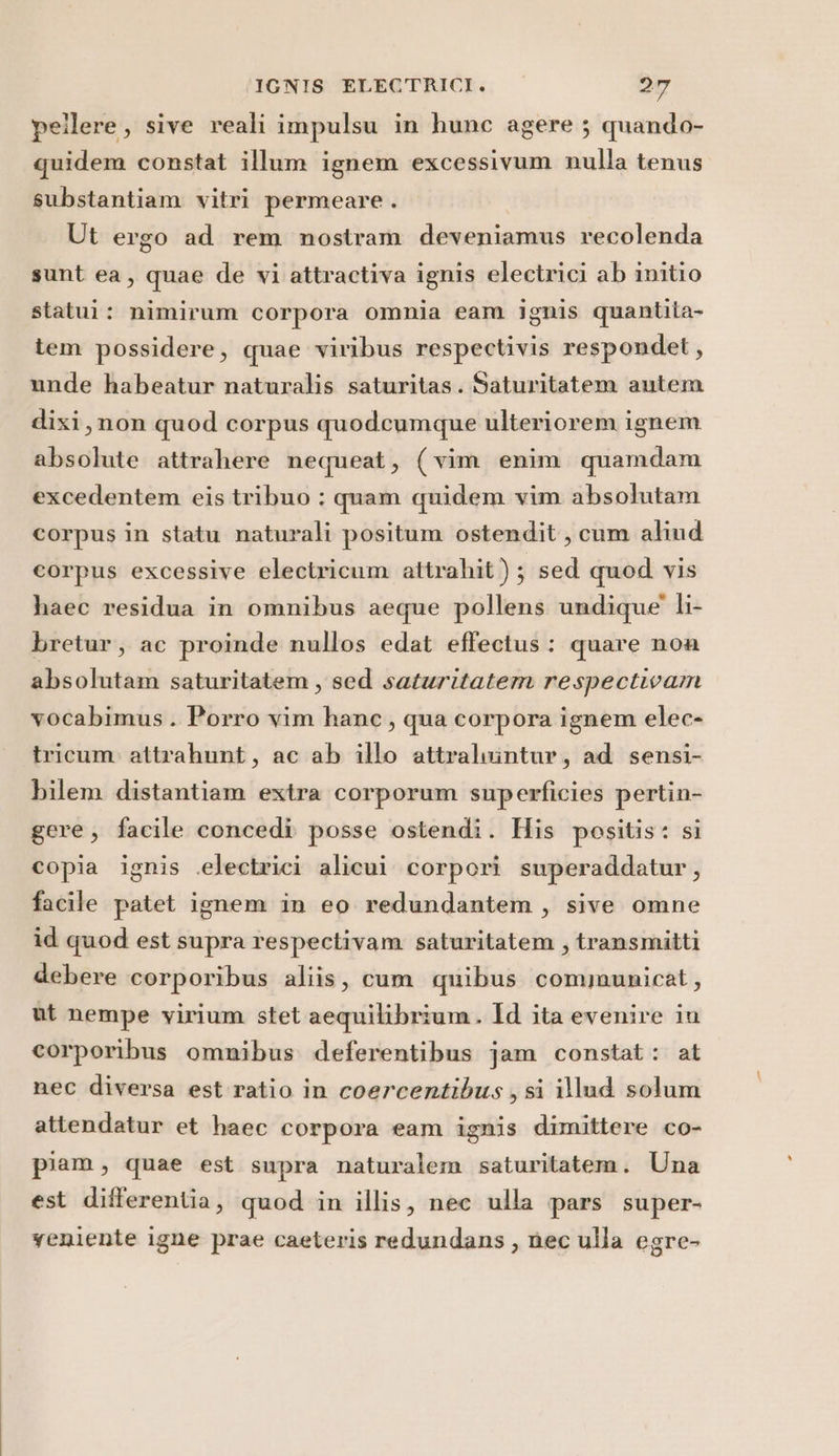 pellere , sive reali impulsu in hunc agere ; quando- quidem constat illum ignem excessivum nulla tenus substantiam vitri permeare . Ut ergo ad rem nostram deveniamus recolenda sunt ea, quae de vi attractiva ignis electrici ab initio statui: nimirum corpora omnia eam ignis quantita- tem possidere, quae viribus respectivis respondet, unde habeatur naturalis saturitas. Saturitatem autem dixi, non quod corpus quodecumque ulteriorem ignem absolute attrahere nequeat, (vim enim quamdam excedentem eis tribuo ; quam quidem vim absolutam corpus in statu naturali positum ostendit, cum aliud corpus excessive electricum attrahit ) ; sed quod vis haec residua in omnibus aeque pollens undique' li- bretur, ac proinde nullos edat effectus: quare non absolutam saturitatem , sed saturitatem respectivam vocabimus. Porro vim hanc, qua corpora ignem elec- tricum. attrahunt, ac ab illo attraluintur, ad sensi- bilem distantiam extra corporum superficies pertin- gere, facile concedì posse ostendi. His positis: si copia ignis selectrici alicui corpori superaddatur, facile patet ignem in eo redundantem , sive omne id quod est supra respectivam saturitatem , transmitti debere corporibus aliis, cum quibus communicat, ut nempe virium stet aequitibrium. Id ita evenire in corporibus omnibus deferentibus jam constat: at nec diversa est ratio in coercentibus ; si illud solum attendatur et haec corpora eam ignis dimittere co- piam, quae est supra naturalem saturitatem. Una est differentia, quod in illis, nec ulla pars super- veniente igne prae caeteris redundans , nec ulla egre-