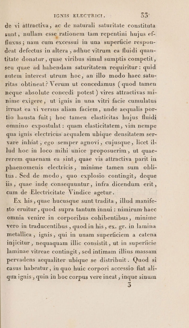 de vi attractiva, ac de naturali saturitate constituta sunt, nullam esse rationem tam repentini hujus ef- fluxus; nam cum excessui in una superficie respon- deat defectus in altera , adhuc vitrum ea fluidi quan- titate donatur, quae viribus simul sumptis competit, seu quae ad habendam saturitatem requiritur : quid autem interest utrum hoc, an illo modo haec satu- ritas obtineat? Verum ut concedamus (quod tamen neque absolute concedi potest ) vires attractivas mi- nime exigere, ut ignis in una vitri facie cumulatus jeruat ea vi versus aliam faciem, unde aequalis por- tio hausta fuit; hoc tamen elasticitas hujus fluidi omnino expostulat : quam elasticitatem, vim nempe qua ignis electricus acqualem ubique densitatem ser- vare inhiat, ego semper agnovi, cujusque, licet il- lud hoc in loco mihi unice proposuerim, ut quae- rerem quaenam ea sint, quae vis attractiva parit in phaenomenis electricis, minime tamen sum obli- tus. Sed de modo, quo explosio contingit, deque lis, quae inde consequuntur, infra dicendum erit, cum de Electricitate Vindice agetur. | Ex his, quae hucusque sunt tradita , illud manife- sto eruitur, quod supra tantum innui : nimirum: haec omnia venire in corporibus cohibentibus, minime vero in traducentibus , quodin his, ex. gr. in lamina metallica , ignis, qui in unam superficiem a catena injicitur, nequaquam illic consistit, ut in superficie laminae vitreae contingit, sed intimam illius massam | pervadens aequaliter ubique se distribuit. Quod si | casus habeatur, in quo huic corpori accessio fiat ali- | quaignis, quin in hoc corpus vere ineat , inque sinum