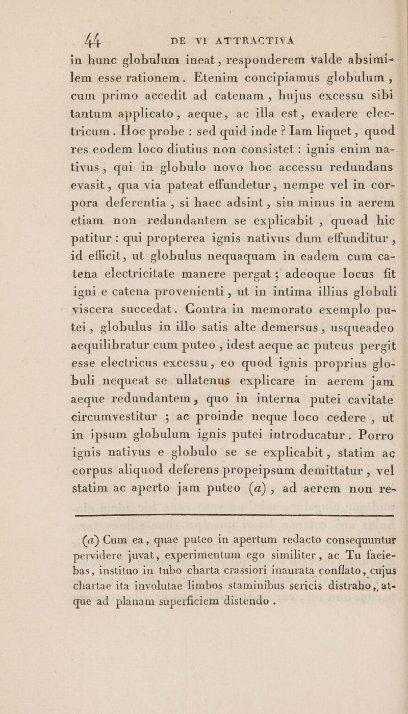 in hunc globulum ineat, responderem valde absimi- lem esse rationem. Etenim concipiamus globulum, cum primo accedit ad catenam, hujus excessu sibi tantum applicato, aeque, ac illa est, evadere elec- tricum. Hoc probe : sed quid inde ? Iam liquet, quod res eodem loco diutius non consistet : ignis enim na-. tivus, qui in globulo novo hoc accessu redundans evasit, qua via pateat effundetur, nempe vel in cor- pora deferentia , si haec adsint, sin minus in aerem etiam non redundantem se explicabit , quoad hic patitur : qui propterea ignis nativus dum effunditur, id eflicit, ut globulus nequaquam in eadem cum ca- tena electricitate manere pergat; adeoque locus fit igni e catena provenienti, ut in intima illius globuli viscera succedat. Contra in memorato exemplo pu- tei, globulus in illo satis alte demersus, usqueadeo aequilibratur cum puteo , idest aeque ac puteus pergit esse electricus excessu, eo quod ignis proprius glo- buli nequeat se ullatenus explicare in aerem jam aeque redundantem, quo in interna putei cavitate circumvestitur ; ac proinde neque loco cedere , ut in ipsum globulum ignis putei introducatur. Porro ignis nativus e globulo se se explicabit, statim ac corpus aliquod deferens propeipsum demittatur , vel statim ac aperto jam puteo (a), ad aerem non re- (a) Cum ea, quae puteo in apertum redacto consequuntur pervidere juvat, experimentum ego similiter, ac Tu facie- bas, instituo in tubo charta crassiori inaurata conflato, cujus chartae ita involutae limbos staminibus sericis distraho, at- que ad planam superficiem distendo .