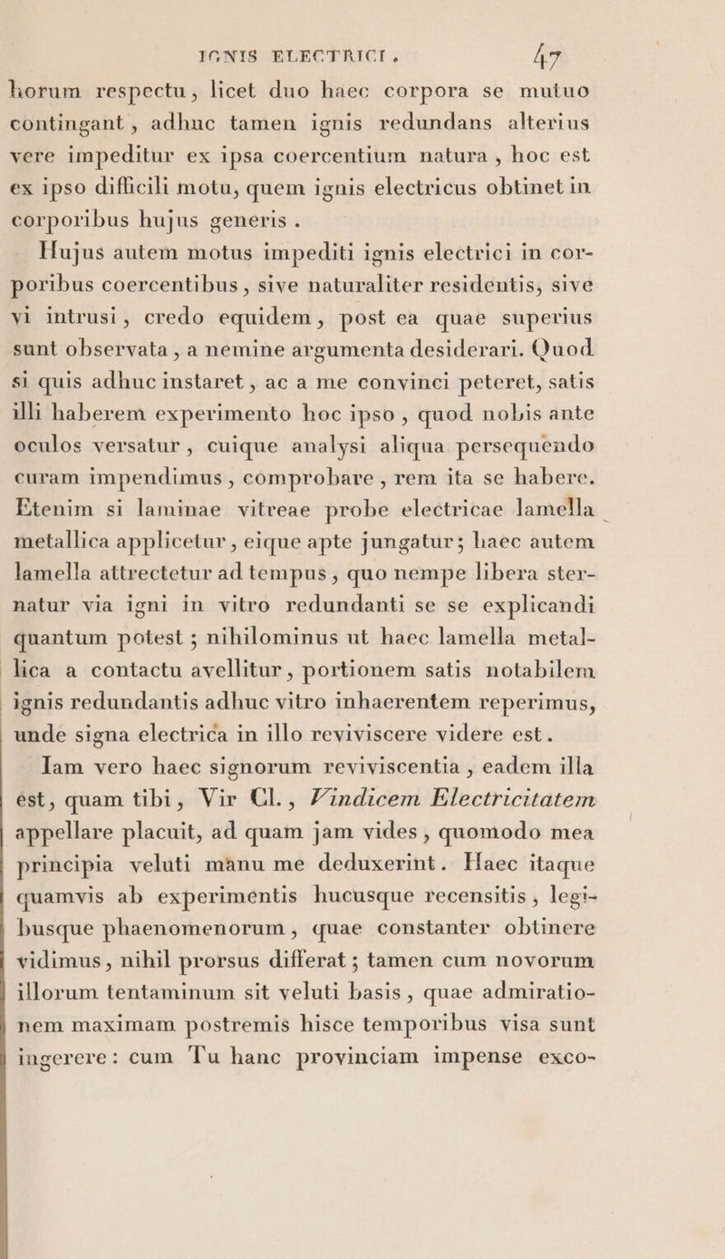 horum respectu, licet duo haec corpora se mutuo contingant, adhuc tamen ignis redundans alterius vere impeditur ex ipsa coercentium natura , hoc est ex ipso difficili motu, quem ignis electricus obtinet in corporibus hujus generis . Hujus autem motus impediti ignis electrici in cor- poribus coercentibus, sive naturaliter residentis, sive vi intrusi, credo equidem, post ea quae superius sunt observata, a nemine argumenta desiderari. Quod. si quis adhuc instaret, ac a me convinci peteret, satis illi haberem experimento hoc ipso , quod nobis ante oculos versatur, cuique analysi aliqua persequendo curam impendimus , comprobare , rem ita se habere. Etenim si laminae vitreae probe electricae lamella metallica applicetur, eique apte jungatur; haec autem lamella attrectetur ad tempus; quo nempe libera ster- natur via igni in vitro redundanti se se explicandi quantum potest ; nihilominus ut haec lamella metal lica a contactu avellitur, portionem satis notabilem ignis redundantis adhuc vitro inhacrentem reperimus, unde signa electrica in illo reviviscere videre est. Jam vero haec signorum reviviscentia , eadem illa est, quam tibi, Vir CIL., Yindicem Electricitatem appellare placuit, ad quam jam vides, quomodo mea principia veluti manu me deduxerint. Haec itaque quamvis ab experimentis hucusque recensitis, legi- busque phaenomenorum, quae constanter obtinere vidimus, nihil prorsus differat ; tamen cum novorum illorum tentaminum sit veluti basis, quae admiratio- nem maximam postremis hisce temporibus visa sunt ingerere : cum Tu hanc provinciam impense exco-