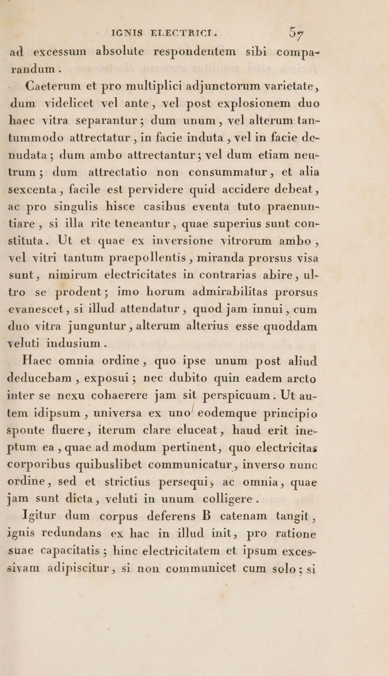 ad excessum absolute respondentem sibi compa- randum . Caeterum et pro multiplici adjunctorum varietate, dum videlicet vel ante, vel post explosionem duo haec vitra separantur; dum unum, vel alterum tan- tummodo attrectatur , in facie induta , vel in facie de- nudata; dum ambo attrectantur; vel dum etiam neu- trum; dum attrectatio non consummatur, et alia sexcenta , facile est pervidere quid accidere debeat, ac pro singulis hisce casibus eventa tuto praenun- tiare, si illa rite teneantur, quae superius sunt con- stituta. Ut et quae ex inversione vitrorum ambo , vel vitri tantum praepollentis, miranda prorsus visa sunt, nimirum electricitates in contrarias abire, ul- tro se prodent; imo horum admirabilitas prorsus evanescet, si illud attendatar, quod jam innui, cum duo vitra junguntur, alterum alterius esse quoddam veluti indusium . Haec omnia ordine, quo ipse unum post aliud deducebam , exposui; nec dubito quin eadem arcto inter se nexu cohaerere jam sit perspicuum. Ut au- tem idipsum, universa ex uno! eodemque principio sponte fluere, iterum clare eluceat, haud erit ine- ptum ea, quae ad modum pertinent, quo electricitas corporibus quibuslibet communicatur, inverso nunc ordine, sed et strictius persequi; ac omnia, quae jam sunt dicta, veluti in unum colligere . Igitur dum corpus deferens B catenam tangit, ignis redundans ex hac in illud init, pro ratione suae Capacitatis ; hinc electricitatem et ipsum exces- sivam adipiscitur, si non communicet cum solo ; si