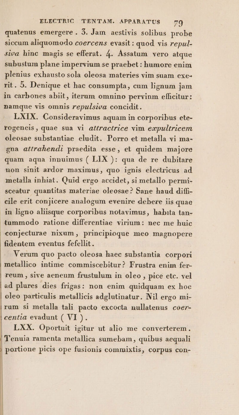 quatenus emergere . 3. Jam aestivis solibus probe siccum aliquomodo coercens evasit: quod vis repul- siva hinc magis se efferat. 4. Assatum vero atque subustum plane impervium se praebet : humore enim plenius exhausto sola oleosa materies vim suam exe- rit. 5. Denique et hac consumpta, cum lignum jam in carbones abiit, iterum omnino pervinm efficitur: namque vis omnis repulsiva concidit. LXIX. Consideravimus aquam in corporibus ete- rogeneis, quae sua vi attractrice vim expultricem oleosae substantiae eludit. Porro et metalla vi ma- gna attrahendi praedita esse, et quidem majore quam aqua innuimus ( LIX ): qua de re dubitare non sinit ardor maximus, quo ignis electricus ad metalla inhiat. Quid ergo accidet, si metallo permi- sceatur quantitas materiae oleosae? Sane haud diffi- cile erit conjicere analogum evenire debere iis quae in ligno aliisque corporibus notavimus, habita tan- i tummodo ratione differentiae virium: nec me huic conjecturae nixum, principioque meo magnopere fidentem eventus fefellit. Verum quo pacto oleosa haec substantia corpori metallico intime commiscebitur? Frustra enim fer- reum, sive aeneum frustulum in oleo , pice etc. vel ad plures dies frigas: non enim quidquam ex hoc | oleo particulis metallicis adglutinatur. Nil ergo mi- \ rum si metalla tali pacto excocta nullatenus coer- | centia evadunt ( VI ). \ LXX. Oportuit igitur ut alio me converterem. ‘Tenuia ramenta metallica sumebam, quibus aequali portione picis ope fusionis commixtis, corpus con-