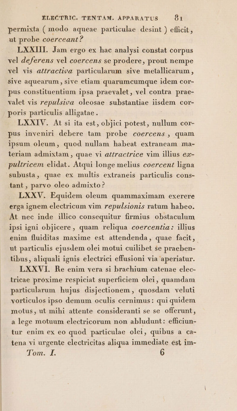 permixta ( modo aqueae particulae desint ) efficit, ut probe coerceant? LXXIII. Jam ergo ex hac analysi constat corpus vel deferens vel coercens se prodere, prout nempe vel vis attractiva particularum sive metallicarum, sive aquearum, sive etiam quarumcumque idem cor- pus constituentium ipsa praevalet, vel contra prae- valet vis repulsiva oleosae substantiae iisdem cor- poris particulis alligatae . LXXIV. At si ita est, objici potest, nullum cor- pus inveniri debere tam probe coercens, quam ipsum oleum, quod nullam habeat extraneam ma- teriam admixtam, quae vi attractrice vim illius ex- pultricem elidat. Atqui longe melius coercent ligna subusta, quae ex multis extraneis particulis cons- tant, parvo oleo admixto? LXXV. Equidem oleum quammaximam exerere erga ignem electricum vim repulsionis ratum habeo. At nec inde illico consequitur firmius obstaculum ipsi igni objicere, quam reliqua coercentia: illius enim fluiditas maxime est attendenda, quae facit, ut particulis ejusdem olei motui cuilibet se praeben- tibus, aliquali ignis electrici effusioni via ‘aperiatur. LXXVI. Re enim vera si brachium catenae elec- tricae proxime respiciat superficiem olei, quamdam particularam hujus disjectionem, quosdam veluti vorticulos ipso demum oculis cernimus: qui quidem motus, ut mihi attente consideranti se se offerunt, a lege motuum electricorum non abludunt: efficiun- tur enim ex eo quod particulae olei, quibus a ca- tena vi urgente electricitas aliqua immediate est im- Don: <È 6
