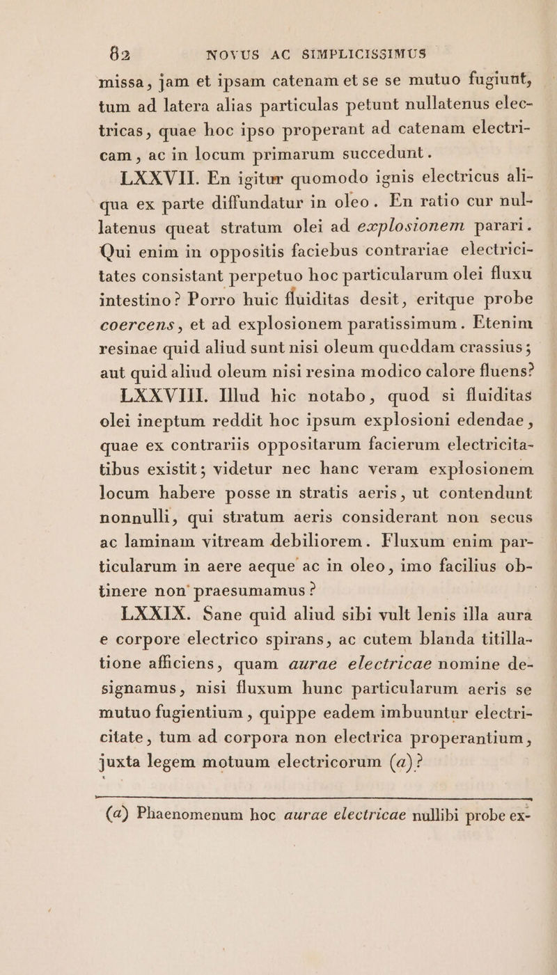 missa, jam et ipsam catenam et se se mutuo fugiunt, tum ad latera alias particulas petunt nullatenus elec- tricas, quae hoc ipso properant ad catenam electri- cam, ac in locum primarum succedunt. LXXVII. En igitur quomodo ignis electricus ali- qua ex parte diffundatur in oleo. En ratio cur nul- latenus queat stratum olei ad explosionem parari. Qui enim in oppositis faciebus contrariae electrici- tates consistant perpetuo hoc particularum olei fluxu intestino ? Porro huic fluiditas desit, eritque probe coercens, et ad explosionem paratissimum. Etenim resinae quid aliud sunt nisi oleum queddam crassius; aut quid aliud oleum nisi resina modico calore fluens? LXXVIII. Ilud hic notabo, quod si fluiditas olei ineptum reddit hoc ipsum explosioni edendae, quae ex contrariis oppositarum facierum electricita- tibus existit; videtur nec hanc veram explosionem locum habere posse in stratis aeris, ut contendunt nonnulli, qui stratum aeris considerant non secus ac laminam vitream debiliorem. Fluxum enim par- ticularum in aere aeque ac in oleo, imo facilius ob- tinere non praesumamus ? LXXIX. Sane quid aliud sibi vult lenis illa aura e corpore electrico spirans, ac cutem blanda titilla- tione afficiens, quam azrae electricae nomine de- signamus, nisi fluxum hunc particularum aeris se mutuo fugientium, quippe eadem imbuuntur electri- citate, tum ad corpora non electrica properantium, juxta legem motuum electricorum (a)? (a) Phaenomenum hoc aurae electricae nullibi probe ex-