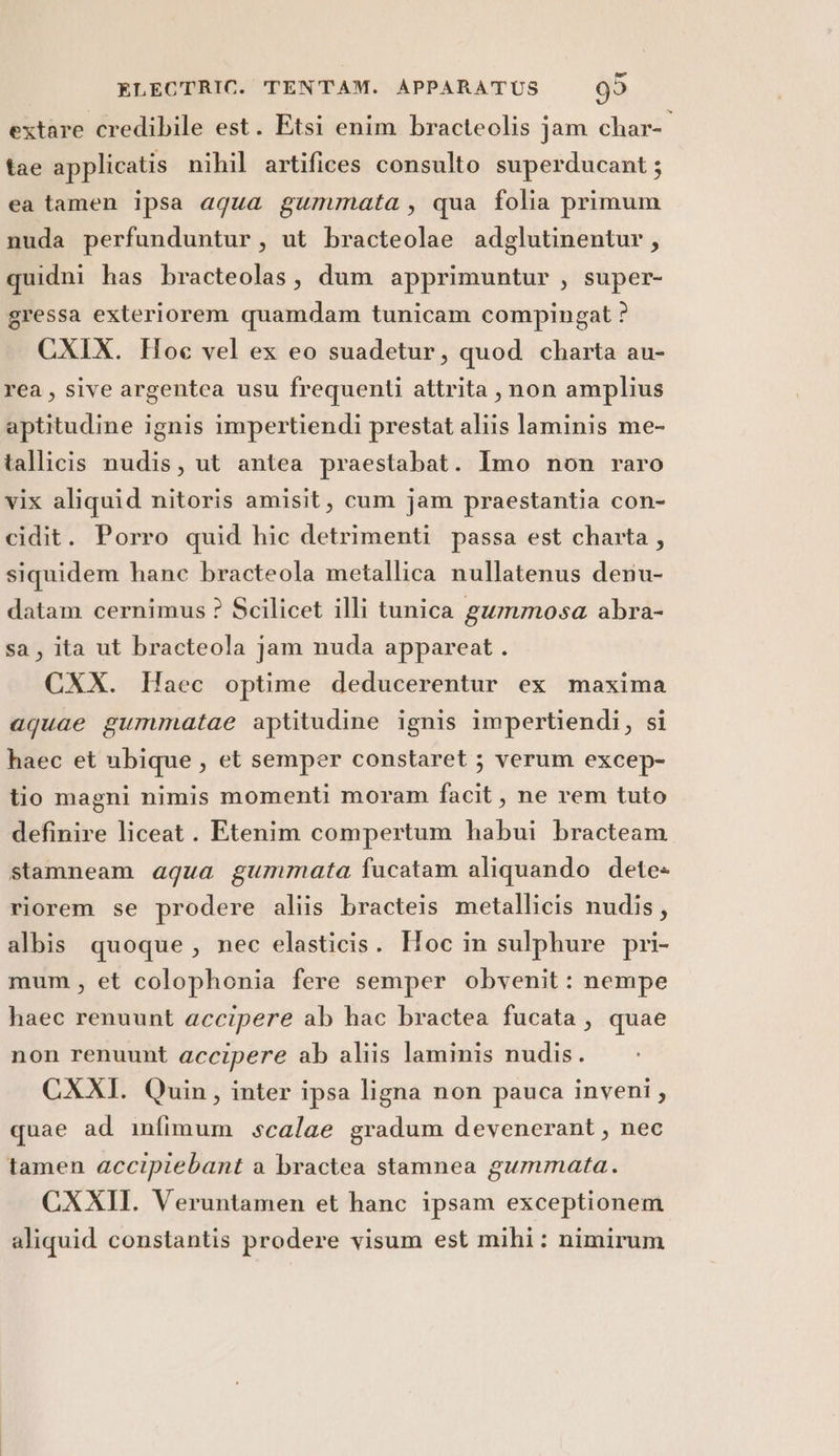 extare credibile est. Etsi enim bracteolis jam char- tae applicatis nihil artifices consulto superducant ; ea tamen ipsa agua gummata, qua folia primum nuda perfunduntur, ut bracteolae adglutinentur, quidni has bracteolas, dum apprimuntur , super- gressa exteriorem quamdam tunicam compingat ? CXIX. Hoe vel ex eo suadetur, quod charta au- rea, sive argentea usu frequenti attrita , non amplius aptitudine ignis impertiendi prestat aliis laminis me- tallicis nudis, ut antea praestabat. Imo non raro vix aliquid nitoris amisit, cum jam praestantia con- cidit. Porro quid hic detrimenti passa est charta , siquidem hane bracteola metallica nullatenus denu- datam cernimus ? Scilicet illi tunica gummosa abra- sa, ita ut bracteola jam nuda appareat . CXX. Haec optime deducerentur ex maxima aquae gummatae aptitudine ignis impertiendi, si haec et ubique , et semper constaret ; verum excep- tio magni nimis momenti moram facit, ne rem tuto definire liceat . Etenim compertum habui bracteam stamneam agua gummata fucatam aliquando dete- riorem se prodere aliis bracteis metallicis nudis, albis quoque, nec elasticis. Hoc in sulphure pri- mum, et colophonia fere semper obvenit: nempe haec renuunt accipere ab hac bractea fucata, quae non renuunt accipere ab aliis laminis nudis. CXXI. Quin, inter ipsa ligna non pauca inveni, quae ad infimum scalae gradum devenerant, nec tamen accipiebant a bractea stamnea gummata. CXXII. Veruntamen et hanc ipsam exceptionem aliquid constantis prodere visum est mihi: nimirum