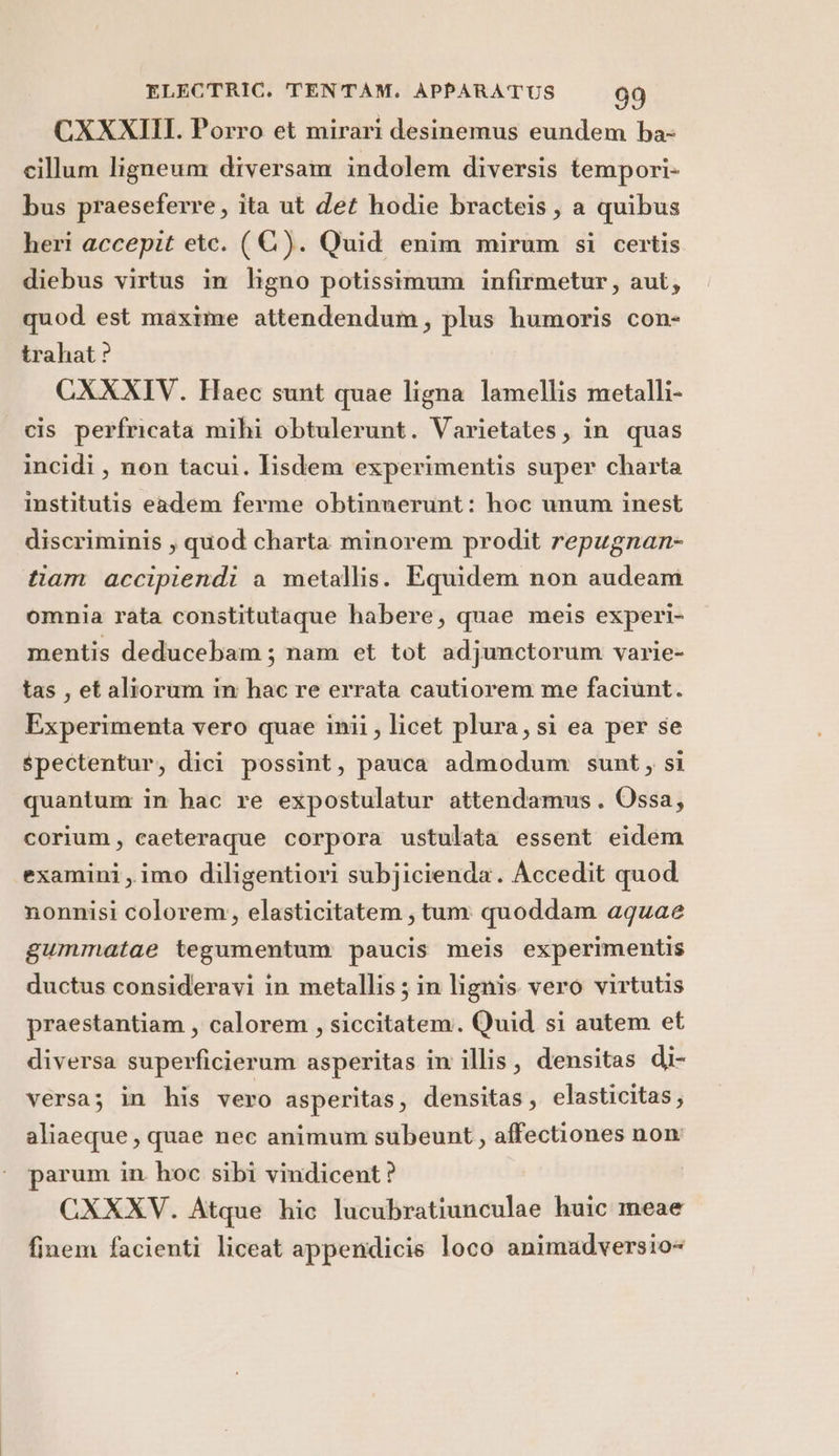 CXXXIII. Porro et mirari desinemus eundem ba- cillum ligneum diversam indolem diversis tempori- bus praeseferre, ita ut det hodie bracteis, a quibus heri accepit etc. (C). Quid enim mirum si certis diebus virtus in ligno potissimum infirmetur, aut, quod est maxime attendendum, plus humoris con- trahat ? CXXXIV. Haec sunt quae ligna lamellis metalli- cis perfricata mihi obtulerunt. Varietates, in quas incidi, non tacui. lisdem experimentis super charta institutis eadem ferme obtinnerunt: hoc unum inest discriminis ; quod charta minorem prodit repugnan- tiam accipiendi a metallis. Equidem non audeam omnia rata constitutaque habere, quae meis experi- mentis deducebam; nam et tot adjunctorum varie- tas, et altorum in hac re errata cautiorem me faciunt. Experimenta vero quae inii, licet plura, si ea per se spectentur, dici possint, pauca admodum sunt, si quantum in hac re expostulatur attendamus. Ossa, corium, caeteraque corpora ustulata essent eidem examini,imo diligentiori subjicienda. Accedit quod nonnisi colorem, elasticitatem, tum: quoddam aguae gummatae tegumentum paucis meis experimentis ductus consideravi in metallis ; in lignis vero virtutis praestantiam , calorem, siccitatem. Quid si autem et diversa superficierum asperitas in illis, densitas di- versa; in his vero asperitas, densitas, elasticitas; aliaeque, quae nec animum subeunt, affectiones non parum in hoc sibi vindicent? CXXXV. Atque hic lucubratiunculae huic meae finem facienti liceat appendicis loco animadversio=