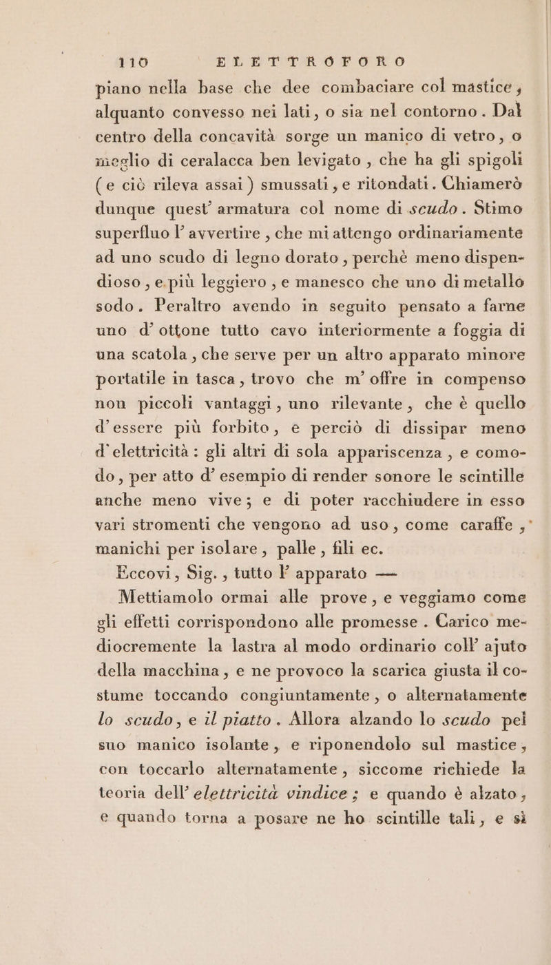 piano nella base che dee combaciare col mastice ; alquanto convesso nei lati, o sia nel contorno . Dal centro della concavità sorge un manico di vetro, o meglio di ceralacca ben levigato , che ha gli spigoli (e ciò rileva assai ) smussati, e ritondati. Chiamerò dunque quest’ armatura col nome di scudo. Stimo superfluo l’ avvertire , che mi attengo ordinariamente ad uno scudo di legno dorato, perchè meno dispen- dioso , e. più leggiero , e manesco che uno di metallo sodo. Peraltro avendo in seguito pensato a farne uno d’ ottone tutto cavo interiormente a foggia di una scatola, che serve per un altro apparato minore portatile in tasca, trovo che m' offre in compenso non piccoli vantaggi, uno rilevante, che è quello d’essere più forbito, e perciò di dissipar meno d'elettricità : gli altri di sola appariscenza , e como- do, per atto d’ esempio di render sonore le scintille anche meno vive; e di poter racchiudere in esso vari stromenti che vengono ad uso, come caraffe ,° manichi per isolare, palle , fili ec. Eccovi, Sig. , tutto P apparato — Mettiamolo ormai alle prove, e veggiamo come gli effetti corrispondono alle promesse . Carico me- diocremente la lastra al modo ordinario coll ajuto della macchina, e ne provoco la scarica giusta il co- stume toccando congiuntamente , o alternatamente lo scudo, e il piatto. Allora alzando lo scudo pel suo manico isolante, e riponendolo sul mastice, con toccarlo alternatamente, siccome richiede la teoria dell’ elettricità vindice ; e quando è alzato, e quando torna a posare ne ho scintille tali, e sì