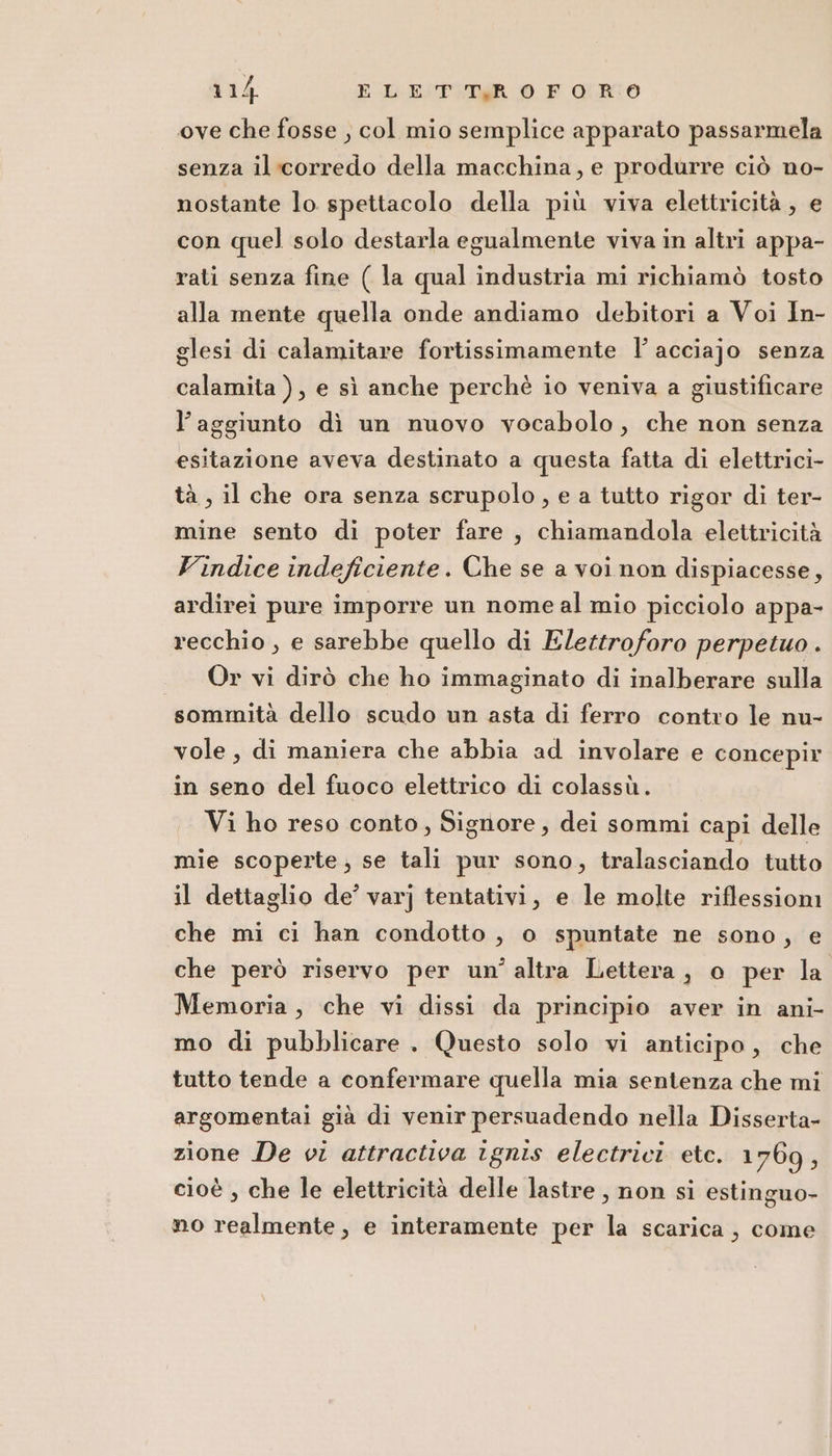 ove che fosse , col mio semplice apparato passarmela senza il corredo della macchina, e produrre ciò no- nostante lo spettacolo della più viva elettricità ; e con quel solo destarla egualmente viva in altri appa- rati senza fine ( la qual industria mi richiamò tosto alla mente quella onde andiamo debitori a Voi In- glesi di calamitare fortissimamente |’ acciajo senza calamita ), e sì anche perchè io veniva a giustificare l’aggiunto dì un nuovo vocabolo, che non senza esitazione aveva destinato a questa fatta di elettrici- tà, il che ora senza scrupolo, e a tutto rigor di ter- mine sento di poter fare , chiamandola elettricità Vindice indeficiente. Che se a voi non dispiacesse, ardirei pure imporre un nome al mio picciolo appa- recchio , e sarebbe quello di Elettroforo perpetuo . Or vi dirò che ho immaginato di inalberare sulla sommità dello scudo un asta di ferro contro le nu- vole, di maniera che abbia ad involare e concepir in seno del fuoco elettrico di colassù. Vi ho reso conto, Signore, dei sommi capi delle mie scoperte; se tali pur sono, tralasciando tutto il dettaglio de’ varj tentativi, e le molte riflessioni che mi ci han condotto, o spuntate ne sono, e che però riservo per un'altra Lettera, o per la Memoria, che vi dissi da principio aver in ani- mo di pubblicare . Questo solo vi anticipo, che tutto tende a confermare quella mia sentenza che mi argomentai già di venir persuadendo nella Disserta- zione De vi attractiva ignis electrici etc. 1769, cioè , che le elettricità delle lastre, non si estinguo- no realmente, e interamente per la scarica, come