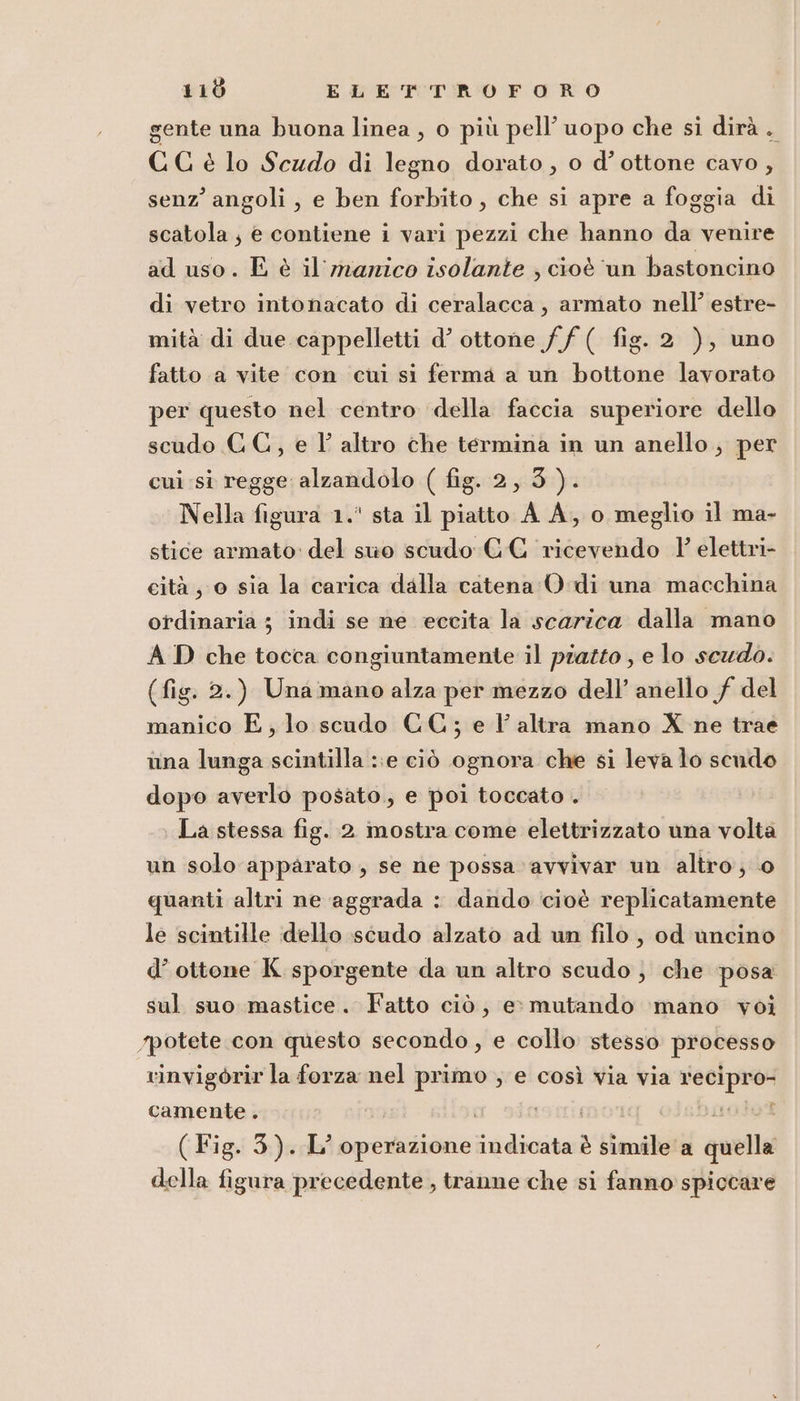 gente una buona linea , o più pell’ uopo che si dirà. CG è lo Scudo di legno dorato, o d’ ottone cavo , senz’ angoli, e ben forbito, che si apre a foggia di scatola; e contiene i vari pezzi che hanno da venire ad uso. E è il marico isolante ; cioè un bastoncino di vetro intonacato di ceralacca, armato nell’ estre- mità di due cappelletti d’ ottone ff ( fig. 2 ), uno fatto a vite con cui si ferma a un bottone lavorato per questo nel centro della faccia superiore dello scudo CC, e 1° altro che termina in un anello; per cui si regge alzandolo ( fig. 2,3). Nella figura 1.' sta il piatto A A, o meglio il ma- stice armato del suo scudo CCG ricevendo 1 elettri- cità , 0 sia la carica dalla catena:O di una macchina ordinaria ; indi se ne eccita la scarica dalla mano A D che tocca congiuntamente il piatto , e lo scudo. (fig. 2.) Unamano alza per mezzo dell’ anello f del manico E, lo scudo CC; e l'altra mano X ne trae una lunga scintilla ::e ciò ognora che si leva lo scudo dopo averlo posato; e poi toccato . La stessa fig. 2 mostra come elettrizzato una volta un solo apparato , se ne possa avvivar un altro; 0 quanti altri ne aggrada : dando cioè replicatamente le scintille dello scudo alzato ad un filo , od uncino d’ ottone K. sporgente da un altro scudo ; che posa sul suo mastice. Fatto ciò, e» mutando ‘mano voi potete con questo secondo, e collo stesso processo vinvigòrir la forza nel primo ; e così via via genesi camente. È ( Fig. 3). L’ operazione Lada è simile a quella della figura precedente , tranne che si fanno spiccare