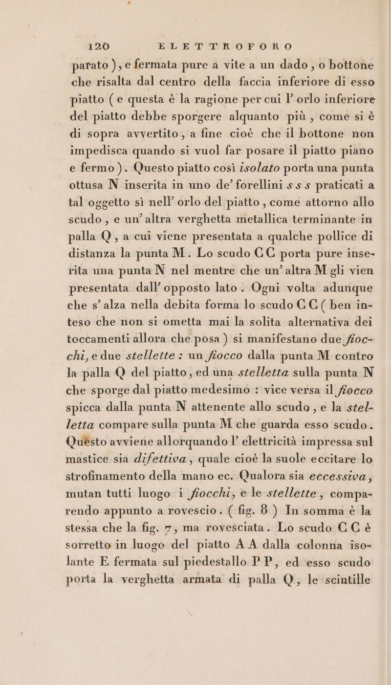 parato ), e fermata pure a vite a un dado , o bottone che risalta dal centro della faccia inferiore di esso piatto (e questa è la ragione per cui l’ orlo inferiore del piatto debbe sporgere alquanto più, come si è di sopra avvertito, a fine cioè che il bottone non impedisca quando si vuol far posare il piatto piano e fermo). Questo piatto così isolato porta una punta ottusa N inserita in uno de’ forellini ss s praticati a_ tal oggetto sì nell’ orlo del piatto, come attorno allo scudo, e un’altra verghetta metallica terminante in palla Q, a cui viene presentata a qualche pollice di distanza la punta M. Lo scudo CC porta pure inse- rita una punta N nel mentre che un’ altra M gli vien . presentata dall’ opposto lato. Ogni volta adunque che s’ alza nella debita forma lo scudo GC ( ben in- teso che non si ometta mai la solita alternativa dei toccamenti allora che posa ) si manifestano due fioc- chi, e due stellette : un fiocco dalla punta M contro la palla Q del piatto, ed una stelletta sulla punta N che sporge dal piatto medesimo : vice versa il fiocco spicca dalla punta N attenente allo scudo , e la stel- letta compare sulla punta M che guarda esso scudo. Questo avviene allorquando l’ elettricità impressa sul mastice sia difettiva , quale cioè la suole eccitare lo strofinamento della mano ec. Qualora sia eccessiva, mutan tutti luogo i fiocchi, e le stellette, compa- rendo appunto a rovescio. ( fig. 8 ) In somma è la stessa che la fig. 7, ma rovesciata. Lo scudo C G è sorretto in luogo del piatto A A dalla colonna iso- lante E fermata sul piedestallo PP, ed esso scudo porta la verghetta armata di palla Q, le scintille