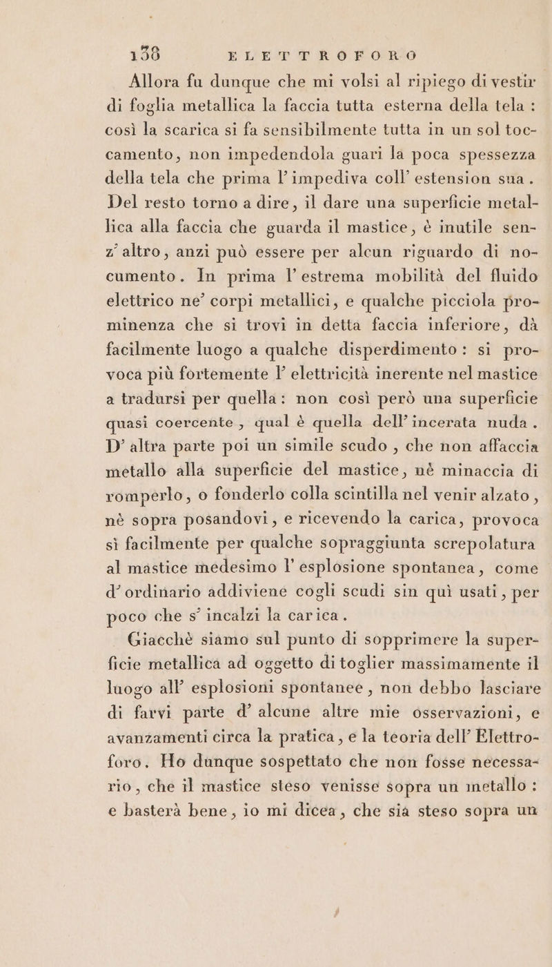 Allora fu dunque che mi volsi al ripiego di vestir di foglia metallica la faccia tutta esterna della tela : così la scarica si fa sensibilmente tutta in un sol toc- camento, non impedendola guari la poca spessezza della tela che prima l’impediva coll’ estension sua. Del resto torno a dire, il dare una superficie metal- lica alla faccia che guarda il mastice, è inutile sen- z' altro, anzi può essere per alcun riguardo di no- cumento. In prima l'estrema mobilità del fluido elettrico ne’ corpi metallici, e qualche picciola pro- minenza che si trovi in detta faccia inferiore, dà facilmente luogo a qualche disperdimento : si pro- voca più fortemente l’ elettricità inerente nel mastice a tradursi per quella: non così però una superficie quasi coercente , qual è quella dell’ incerata nuda . D’ altra parte poi un simile scudo , che non affaccia metallo alla superficie del mastice, nè minaccia di romperlo ;, 0 fonderlo colla scintilla nel venir alzato, nè sopra posandovi, e ricevendo la carica, provoca sì facilmente per qualche sopraggiunta screpolatura al mastice medesimo l’ esplosione spontanea, come d’ ordinario addiviene cogli scudi sin quì usati, per poco che s° incalzi la carica. Giacchè siamo sul punto di sopprimere la super- ficie metallica ad oggetto di toglier massimamente il luogo all’ esplosioni spontanee, non debbo lasciare di favvi parte d’ alcune altre mie osservazioni, e avanzamenti circa la pratica, e la teoria dell’ Elettro- foro. Ho dunque sospettato che non fosse necessa- rio, che il mastice steso venisse sopra un inetallo : e basterà bene, io mi dicea, che sia steso sopra un