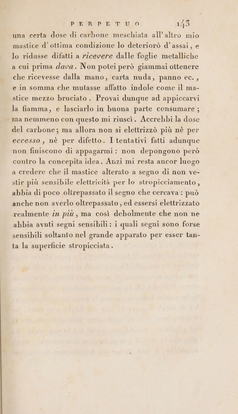 una certa dose di carbone meschiata all’altro mio mastice d’ ottima condizione lo deteriorò d’ assai, e lo ridusse difatti a ricevere dalle foglie metalliche a cui prima dava. Non potei però giammai ottenere che ricevesse dalla mano, carta nuda, panno ec. , e in somma che mutasse affatto indole come il ma- stice mezzo bruciato. Provai dunque ad appiccarvi la fiamma, e lasciarlo in buona parte consumare ; ma nemmeno con questo mi riuscì. Accrebbi la dose del carbone; ma allora non si elettrizzò più nè per eccesso, nè per difetto. I tentativi fatti adunque non finiscono di appagarmi : non depongono però contro la concepita idea. Anzi mi resta ancor luogo a credere che il mastice alterato a segno di non ve- stiv più sensibile elettricità per lo stropicciamento, abbia di poco oltrepassato il segno che cercava : può anche non averlo oltrepassato , ed essersi elettrizzato realmente in più, ma così debolmente che non ne abbia avuti segni sensibili: i quali segni sono forse sensibili soltanto nel grande apparato per esser tan- ta la superficie stropicciata.