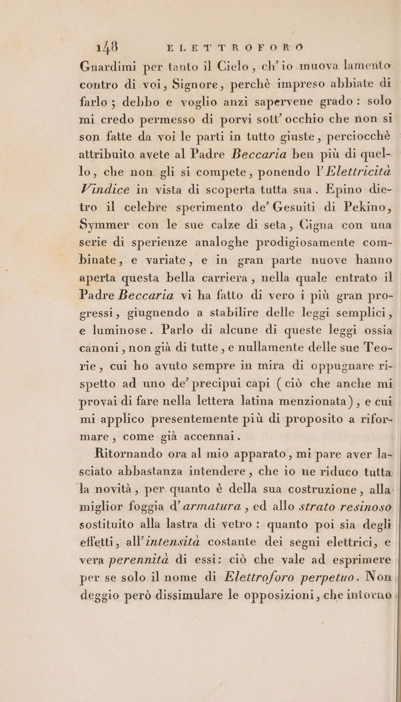 16 ELETTRO POR Guardimi per tanto il Cielo , ch'io muova lamento contro di voi, Signore, perchè impreso abbiate di farlo ; debbo e voglio anzi sapervene grado : solo mi credo permesso di porvi sott’ occhio che non si son fatte da voi le parti in tutto giuste, perciocchè attribuito. avete al Padre Beccaria ben più di quel- lo, che non gli si compete, ponendo Vl Elettricità Vindice in vista di scoperta tutta sua. Epino die- tro il celebre sperimento de’ Gesuiti di Pekino, Symmer con le sue calze di seta, Cigna con una serie di sperienze analoghe prodigiosamente com- binate, e variate, e in gran parte nuove hanno aperta questa bella carriera, nella quale entrato il Padre Beccaria vi ha fatto di vero i più gran pro- gressi, giugnendo a stabilire delle leggi semplici, e luminose. Parlo di alcune di queste leggi ossia canoni , non già di tutte , e nullamente delle sue Teo- rie, cui ho avuto sempre in mira di oppugnare ri- spetto ad uno de’ precipui capi (ciò che anche mi provai di fare nella lettera latina menzionata), e cui mi applico presentemente più di proposito a rifor- mare, come già accennal. Ritornando ora al mio apparato, mi pare aver la- sciato abbastanza intendere, che io ne riduco tutta la novità, per quanto è della sua costruzione, alla: miglior foggia d’armatura , ed allo strato resinoso sostituito alla lastra di vetro : quanto poi sia degli effetti, all'intensità costante dei segni elettrici, e vera perennita di essi: ciò che vale ad esprimere per se solo il nome di Elettroforo perpetuo. Non. deggio però dissimulare le opposizioni, che intorno,