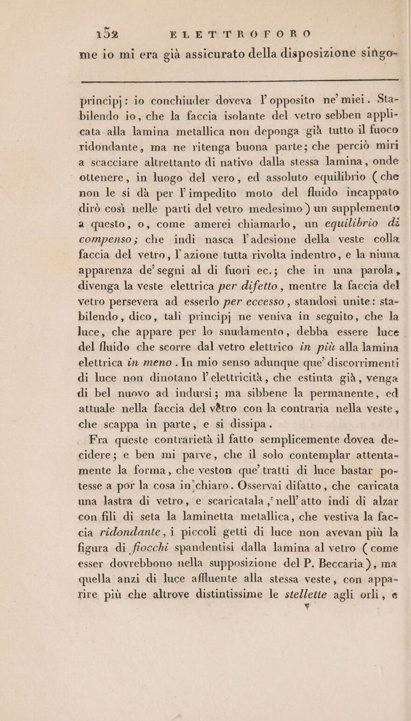 me io mi era già assicurato della disposizione sihgo- principj: io conchiuder doveva 1’ opposito ne miei. Sta- bilendo io, che la faccia isolante del vetro sebben appli- cata alla lamina metallica non deponga già tutto il fuoco ridondante, ma ne ritenga buona parte; che perciò miri a scacciare altrettanto di nativo dalla stessa lamina, onde ottenere, in luogo del vero, ed assoluto equilibrio ( che non le si dà per l’impedito moto del fluido incappato dirò così nelle parti del vetro medesimo ) un supplemento a questo, o, come amerei chiamarlo, un equilibrio di compenso; che indi nasca ladesione della veste colla faccia del vetro, l’azione tutta rivolta indentro, e la niuna apparenza de’ segni al di fuori ec.; che in una parola, divenga la veste elettrica per difetto, mentre la faccia del vetro persevera ad esserlo per eccesso , standosi unite: sta- bilendo, dico, tali principj ne veniva in seguito, che la luce, che appare per lo snudamento, debba essere luce. del fluido che scorre .dal vetro elettrico în più alla lamina elettrica in meno . In mio senso adunque que’ discorrimenti di luce non dinotano l'elettricità, che estinta già, venga di bel nuovo ad indursi; ma sibbene la permanente, ed attuale nella faccia del v@tro con la contraria nella veste, che scappa in parte, e si dissipa . Fra queste contrarietà il fatto semplicemente dovea de- cidere; e ben mi parve, che il solo contemplar attenta- mente la forma, che veston que’ tratti di luce bastar po- tesse a por la cosa in'chiaro. Osservai difatto , che caricata una lastra di vetro, e scaricatala , nell’atto indi di alzar con fili di seta la laminetta metallica, che vestiva la fac- cia ridondante, i piccoli getti di luce non avevan più la figura di fiocchi spandentisi dalla lamina al vetro ( come esser dovrebbono nella supposizione del P. Beccaria), ma quella anzi di luce affluente alla stessa veste, con appa- rire più che altrove distintissime le stellette agli orli, e ‘