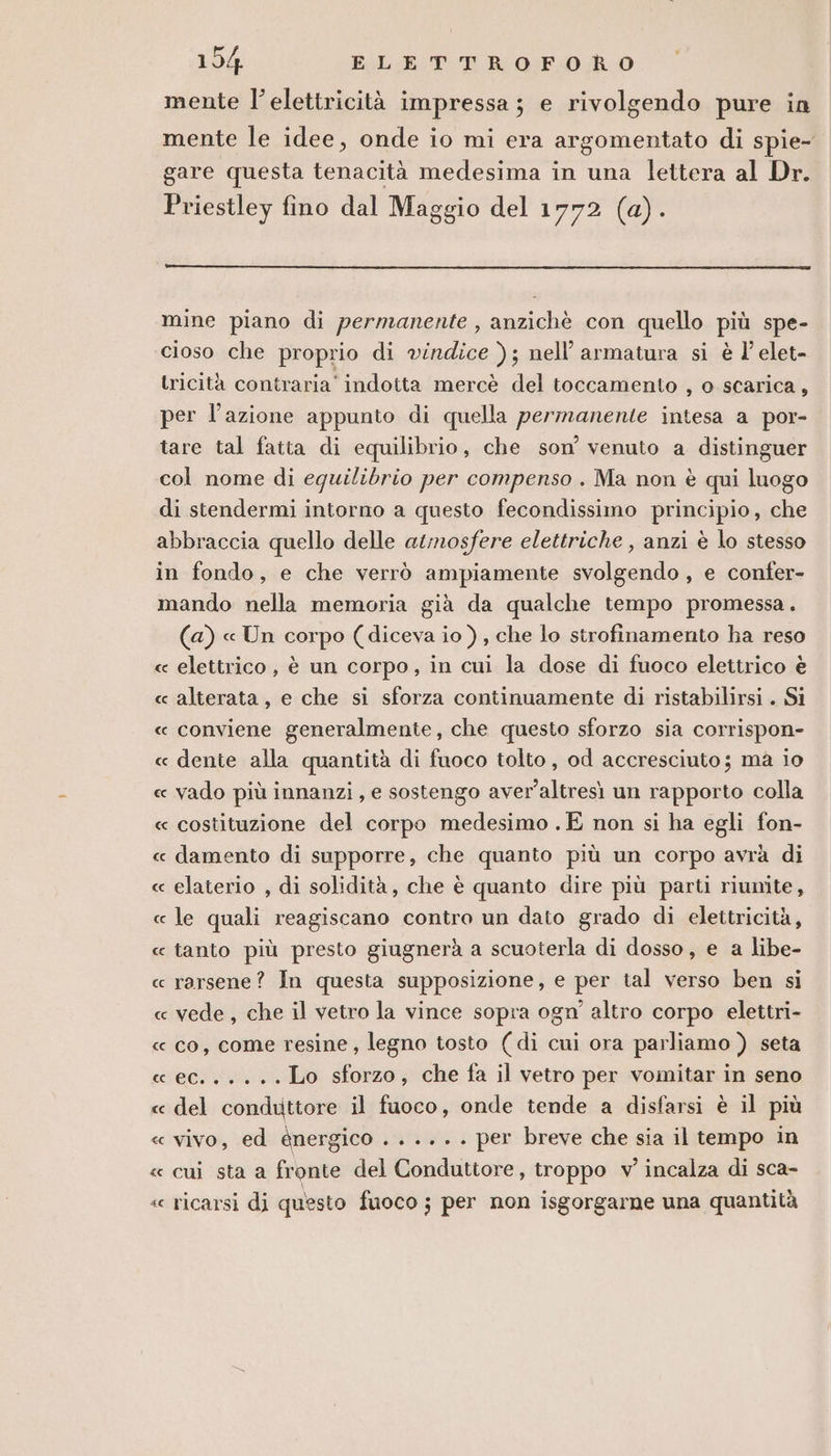 mente l'elettricità impressa; e rivolgendo pure in mente le idee, onde io mi era argomentato di spie- gare questa tenacità medesima in una lettera al Dr. Priestley fino dal Maggio del 1772 (a). mine piano di permanente , anzichè con quello più spe- cioso che proprio di vindice ); nell’ armatura si è l'elet- tricità contraria’ indotta mercè del toccamento , o scarica, per l’azione appunto di quella permanente intesa a por- tare tal fatta di equilibrio, che son’ venuto a distinguer col nome di equilibrio per compenso . Ma non è qui luogo di stendermi intorno a questo fecondissimo principio, che abbraccia quello delle atmosfere elettriche , anzi è lo stesso in fondo, e che verrò ampiamente svolgendo, e confer- mando nella memoria già da qualche tempo promessa. (a) « Un corpo (diceva io ) , che lo strofinamento ha reso « elettrico, è un corpo, in cui la dose di fuoco elettrico è « alterata, e che si sforza continuamente di ristabilirsi . Si « conviene generalmente, che questo sforzo sia corrispon- « dente alla quantità di fuoco tolto , od accresciuto; mà io « vado più innanzi, e sostengo aver’altresì un rapporto colla « costituzione del corpo medesimo . E non si ha egli fon- « damento di supporre, che quanto più un corpo avrà di « elaterio , di solidità, che è quanto dire più parti riunite, « le quali reagiscano contro un dato grado di elettricità, « tanto più presto giugnerà a scuoterla di dosso, e a libe- « rarsene? In questa supposizione, e per tal verso ben si « vede, che il vetro la vince sopra ogn' altro corpo elettri- « co, come resine, legno tosto (di cui ora parliamo ) seta « ec... + +. Lo sforzo, che fa il vetro per vomitar in seno « del conduttore il fuoco, onde tende a disfarsi è il più « vivo, ed @nergico ...... per breve che sia il tempo in « cui sta a fronte del Conduttore, troppo v' incalza di sca- « ricarsì dj questo fuoco ; per non isgorgarne una quantità